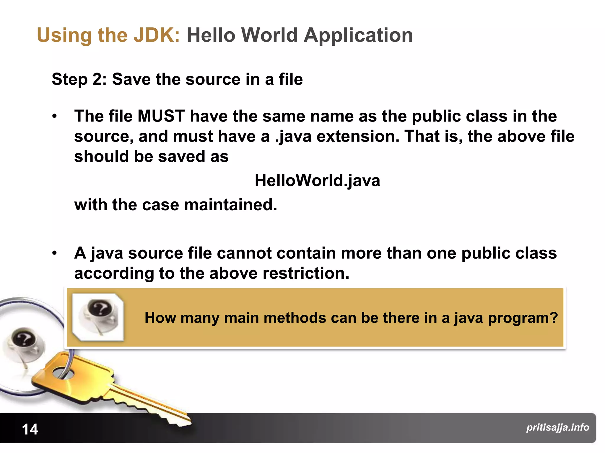 Using the JDK: Hello World Application

     Step 2: Save the source in a file

     • The file MUST have the same name as the public class in the
       source, and must have a .java extension. That is, the above file
       should be saved as
                             HelloWorld.java
       with the case maintained.

     • A java source file cannot contain more than one public class
       according to the above restriction.

                 How many main methods can be there in a java program?




14                                                               pritisajja.info
 