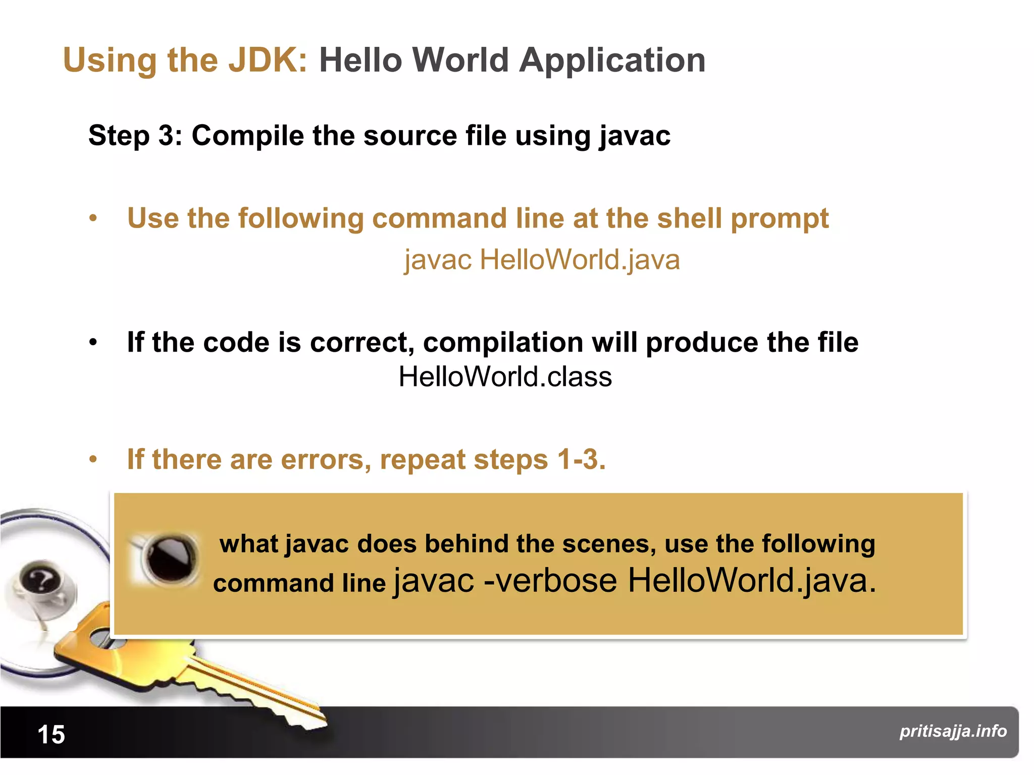 Using the JDK: Hello World Application

     Step 3: Compile the source file using javac

     • Use the following command line at the shell prompt
                           javac HelloWorld.java

     • If the code is correct, compilation will produce the file
                            HelloWorld.class

     • If there are errors, repeat steps 1-3.

               what javac does behind the scenes, use the following
              command line javac   -verbose HelloWorld.java.



15                                                                    pritisajja.info
 