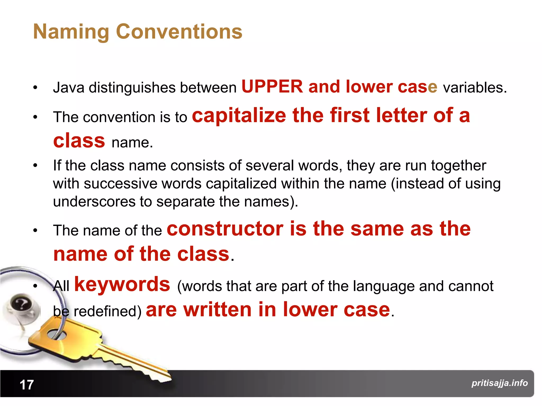 Naming Conventions

 • Java distinguishes between UPPER and lower case variables.
 • The convention is to capitalize     the first letter of a
     class name.
 • If the class name consists of several words, they are run together
   with successive words capitalized within the name (instead of using
   underscores to separate the names).
 • The name of the constructor        is the same as the
     name of the class.
 •   All keywords (words that are part of the language and cannot
     be redefined) are written in lower case.



17                                                               pritisajja.info
 