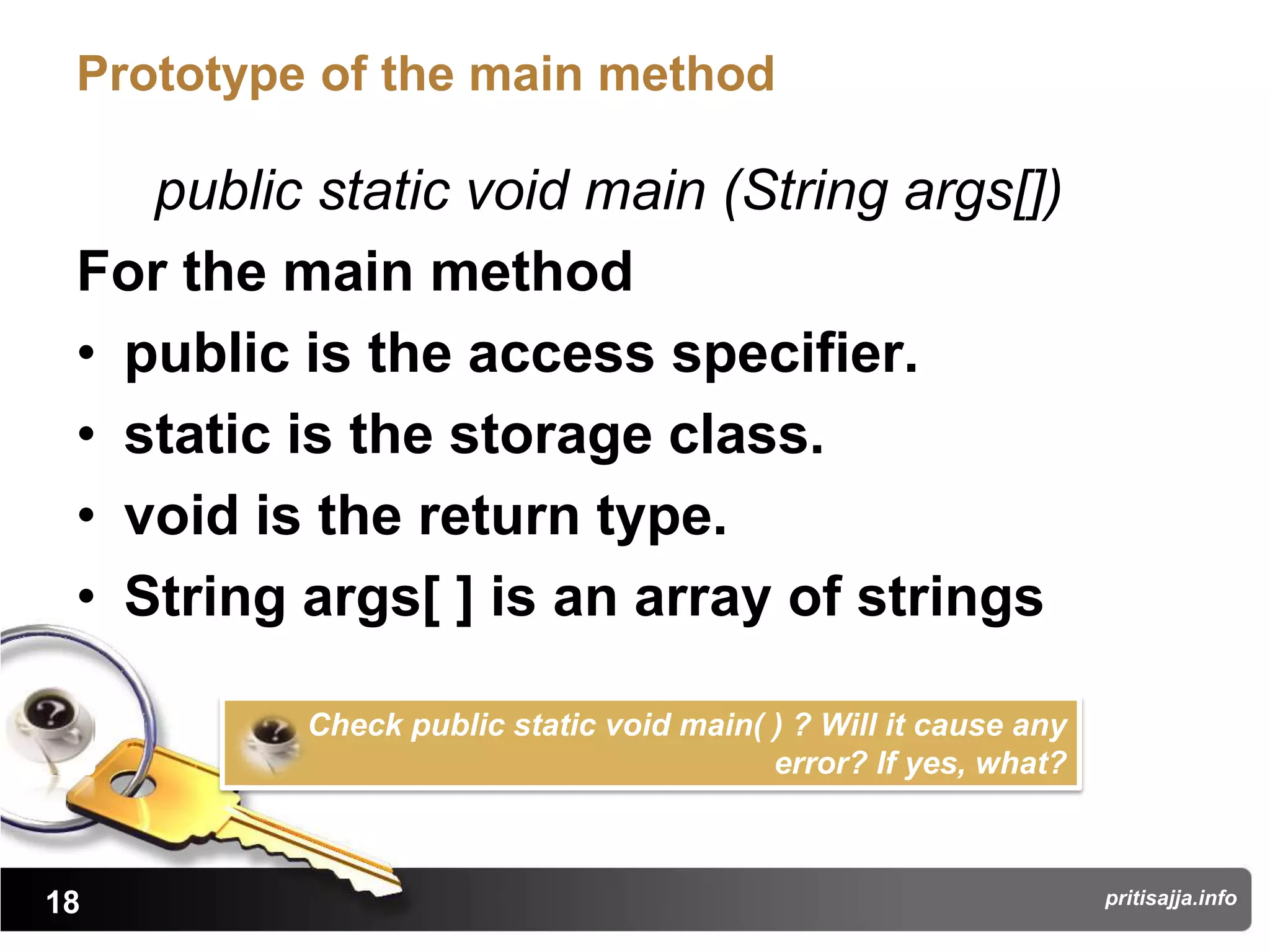 Prototype of the main method

    public static void main (String args[])
 For the main method
 • public is the access specifier.
 • static is the storage class.
 • void is the return type.
 • String args[ ] is an array of strings

          Check public static void main( ) ? Will it cause any
                                         error? If yes, what?



18                                                               pritisajja.info
 