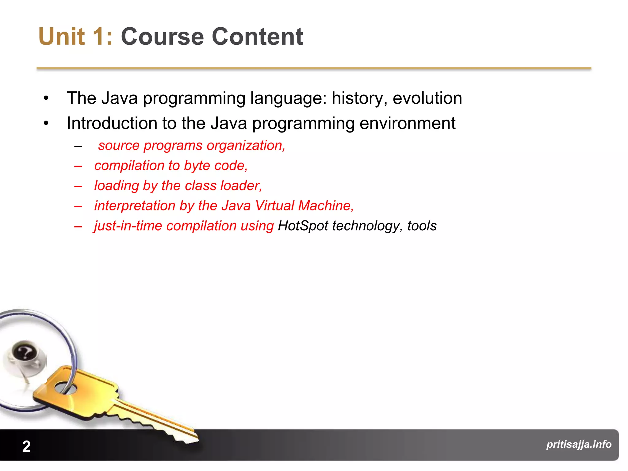 Unit 1: Course Content

    • The Java programming language: history, evolution
    • Introduction to the Java programming environment
       –    source programs organization,
       –   compilation to byte code,
       –   loading by the class loader,
       –   interpretation by the Java Virtual Machine,
       –   just-in-time compilation using HotSpot technology, tools




2                                                                     pritisajja.info
 