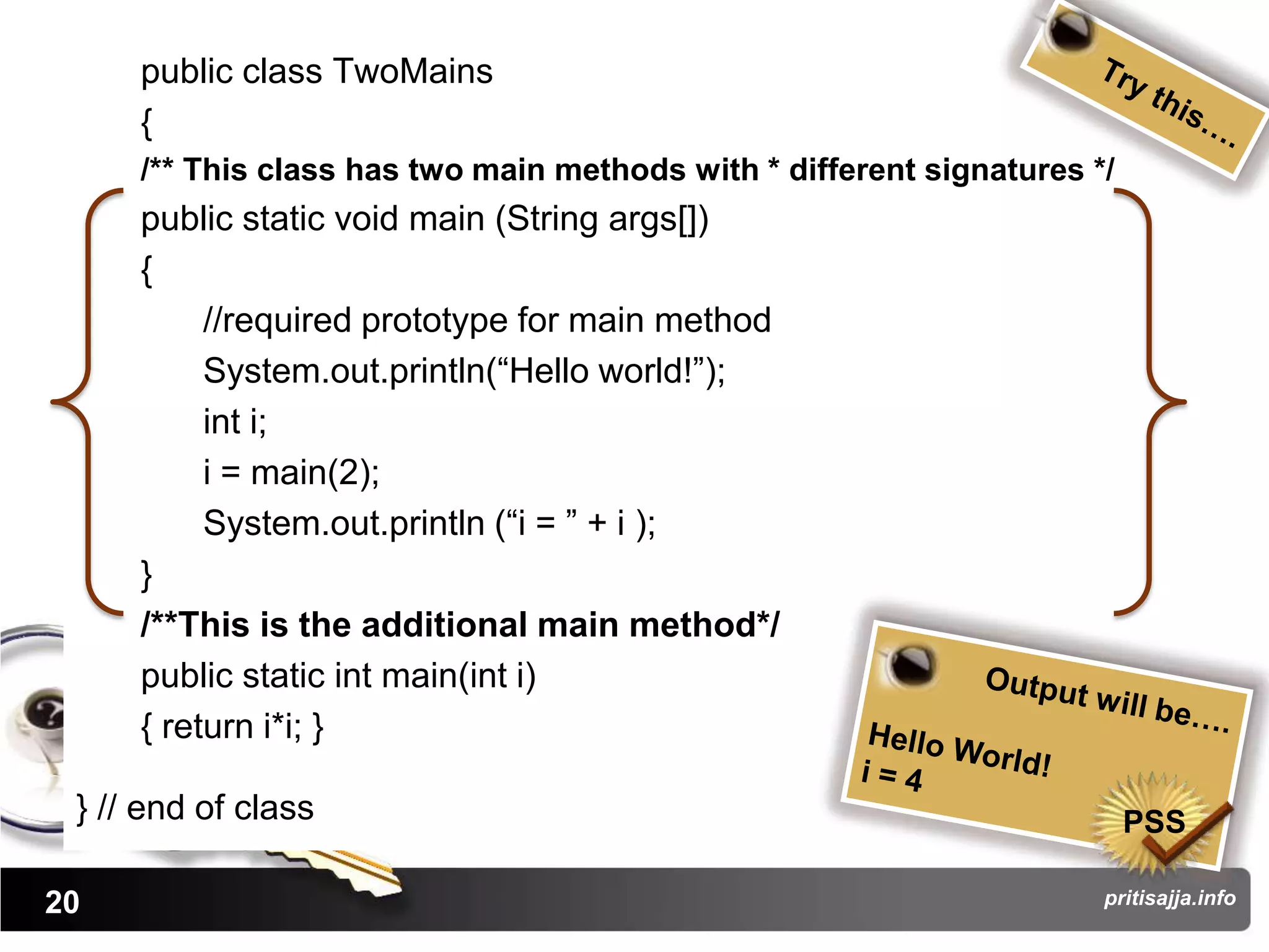 public class TwoMains
     {
     /** This class has two main methods with * different signatures */
     public static void main (String args[])
     {
          //required prototype for main method
          System.out.println(“Hello world!”);
          int i;
          i = main(2);
          System.out.println (“i = ” + i );
     }
     /**This is the additional main method*/
     public static int main(int i)
     { return i*i; }

 } // end of class                                                        PSS

20                                                                    pritisajja.info
 