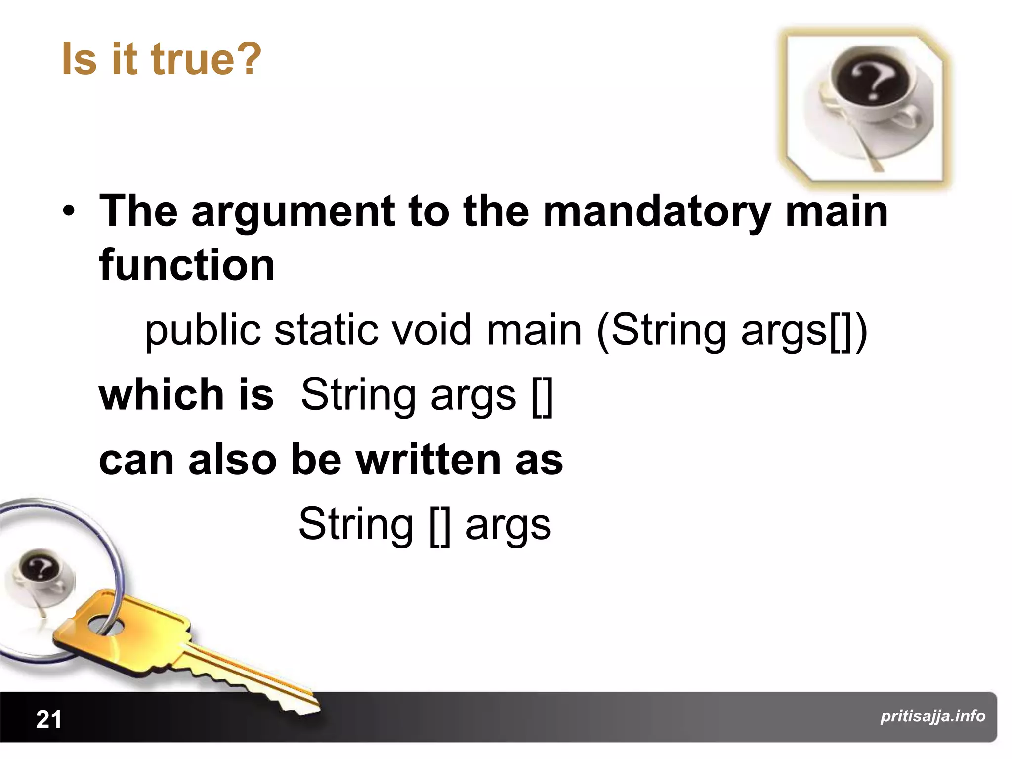 Is it true?


 • The argument to the mandatory main
   function
     public static void main (String args[])
   which is String args []
   can also be written as
             String [] args



21                                         pritisajja.info
 