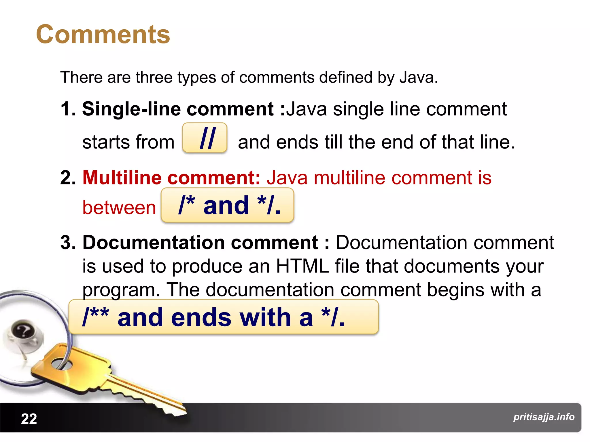 Comments
     There are three types of comments defined by Java.
     1. Single-line comment :Java single line comment
       starts from     //   and ends till the end of that line.
     2. Multiline comment: Java multiline comment is
       between       /* and */.
     3. Documentation comment : Documentation comment
        is used to produce an HTML file that documents your
        program. The documentation comment begins with a
       /** and ends with a */.


22                                                            pritisajja.info
 