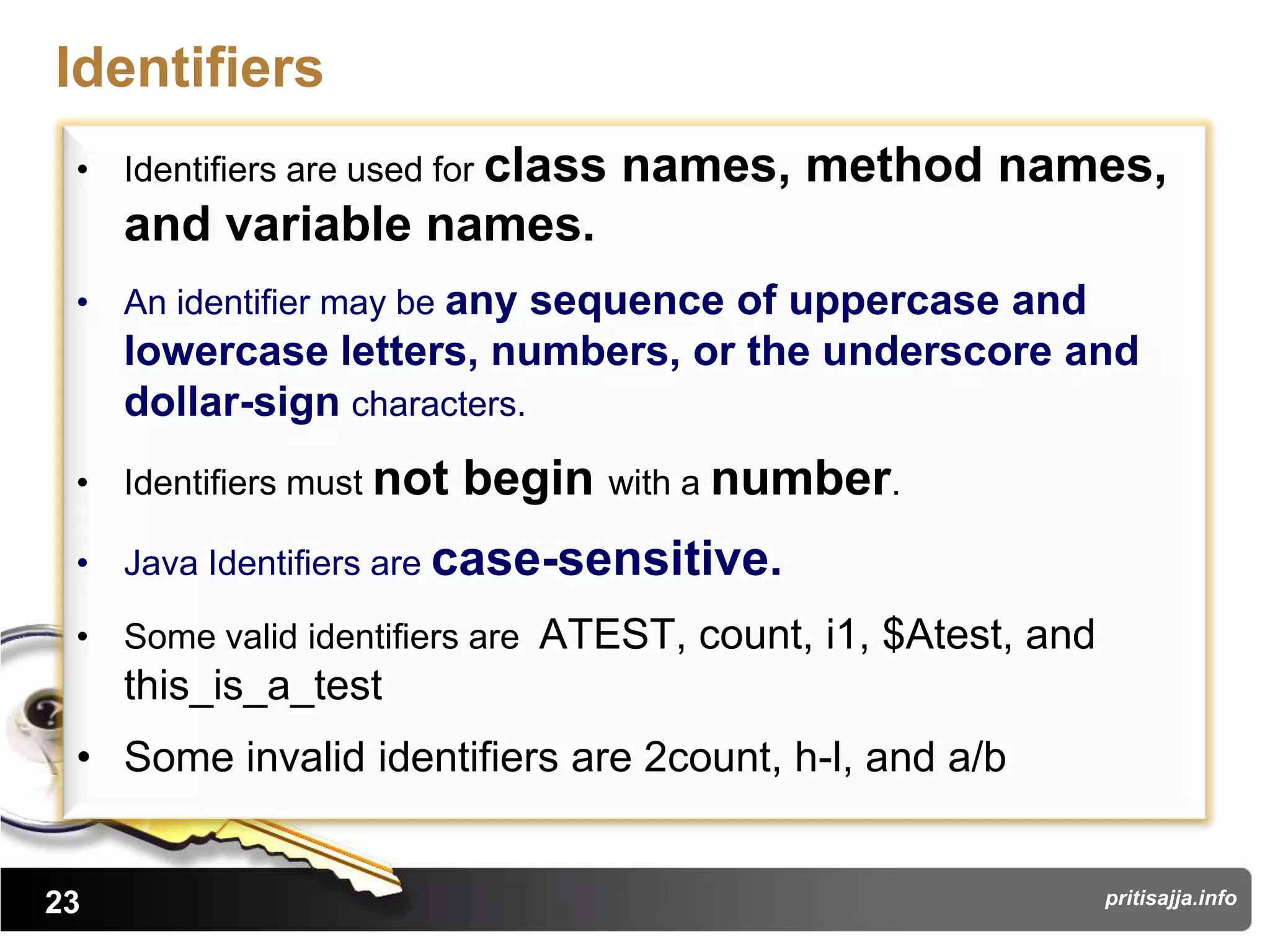 Identifiers
 • Identifiers are used for class   names, method names,
     and variable names.
 • An identifier may be any sequence of uppercase and
     lowercase letters, numbers, or the underscore and
     dollar-sign characters.
 • Identifiers must not   begin with a number.
 • Java Identifiers are case-sensitive.

 • Some valid identifiers are ATEST, count, i1, $Atest, and
     this_is_a_test
 • Some invalid identifiers are 2count, h-l, and a/b


23                                                            pritisajja.info
 