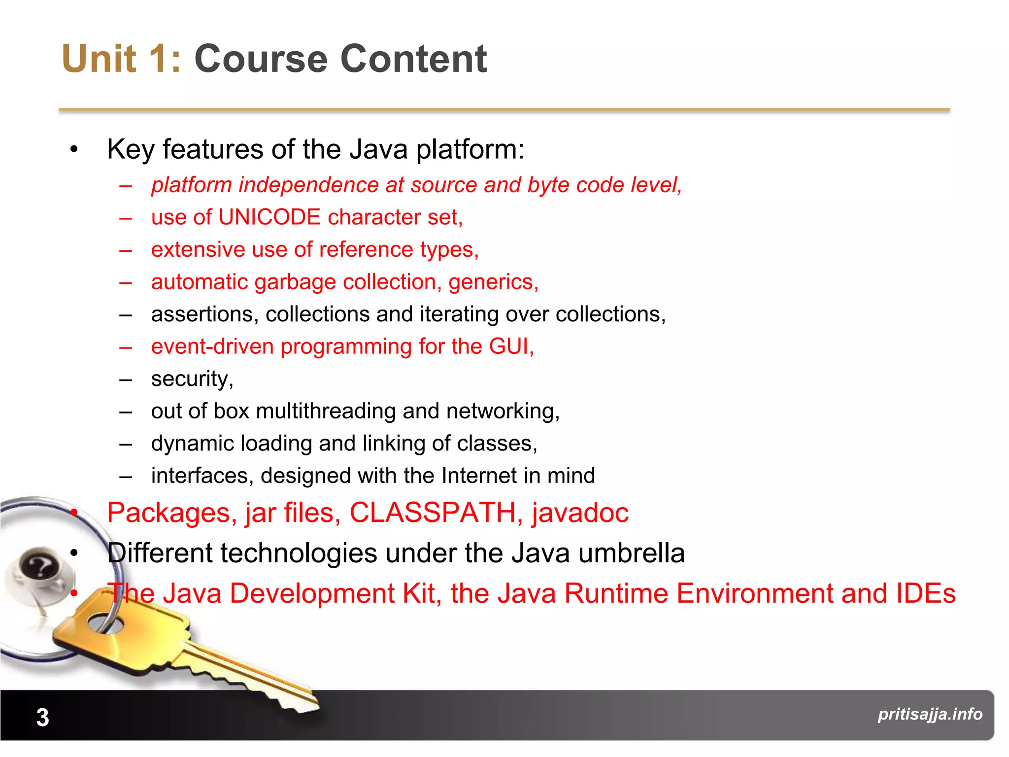 Unit 1: Course Content

    • Key features of the Java platform:
       –   platform independence at source and byte code level,
       –   use of UNICODE character set,
       –   extensive use of reference types,
       –   automatic garbage collection, generics,
       –   assertions, collections and iterating over collections,
       –   event-driven programming for the GUI,
       –   security,
       –   out of box multithreading and networking,
       –   dynamic loading and linking of classes,
       –   interfaces, designed with the Internet in mind
    • Packages, jar files, CLASSPATH, javadoc
    • Different technologies under the Java umbrella
    • The Java Development Kit, the Java Runtime Environment and IDEs



3                                                                    pritisajja.info
 