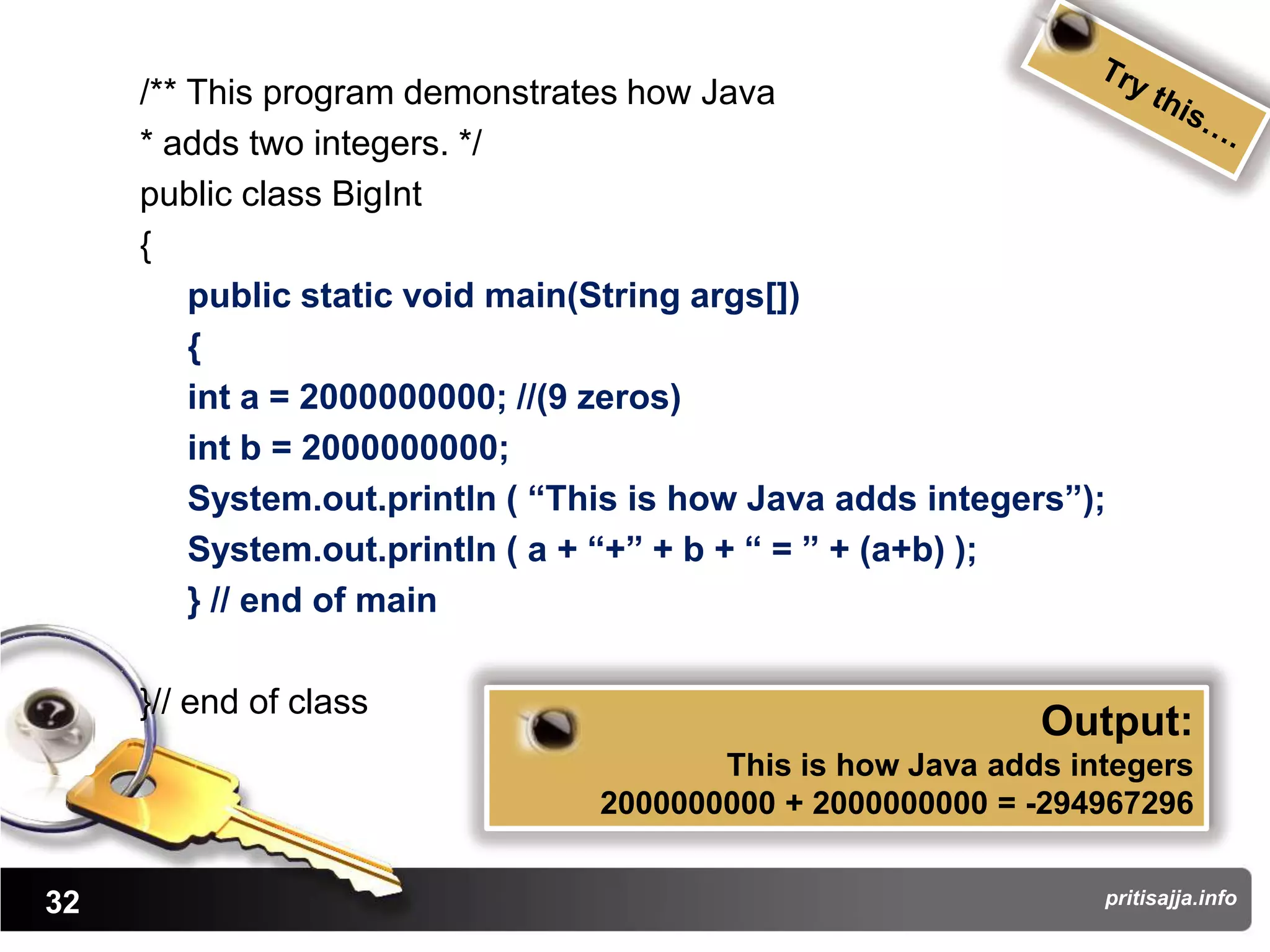 /** This program demonstrates how Java
     * adds two integers. */
     public class BigInt
     {
         public static void main(String args[])
         {
         int a = 2000000000; //(9 zeros)
         int b = 2000000000;
         System.out.println ( “This is how Java adds integers”);
         System.out.println ( a + “+” + b + “ = ” + (a+b) );
         } // end of main

     }// end of class
                                                            Output:
                                        This is how Java adds integers
                                 2000000000 + 2000000000 = -294967296


32                                                              pritisajja.info
 