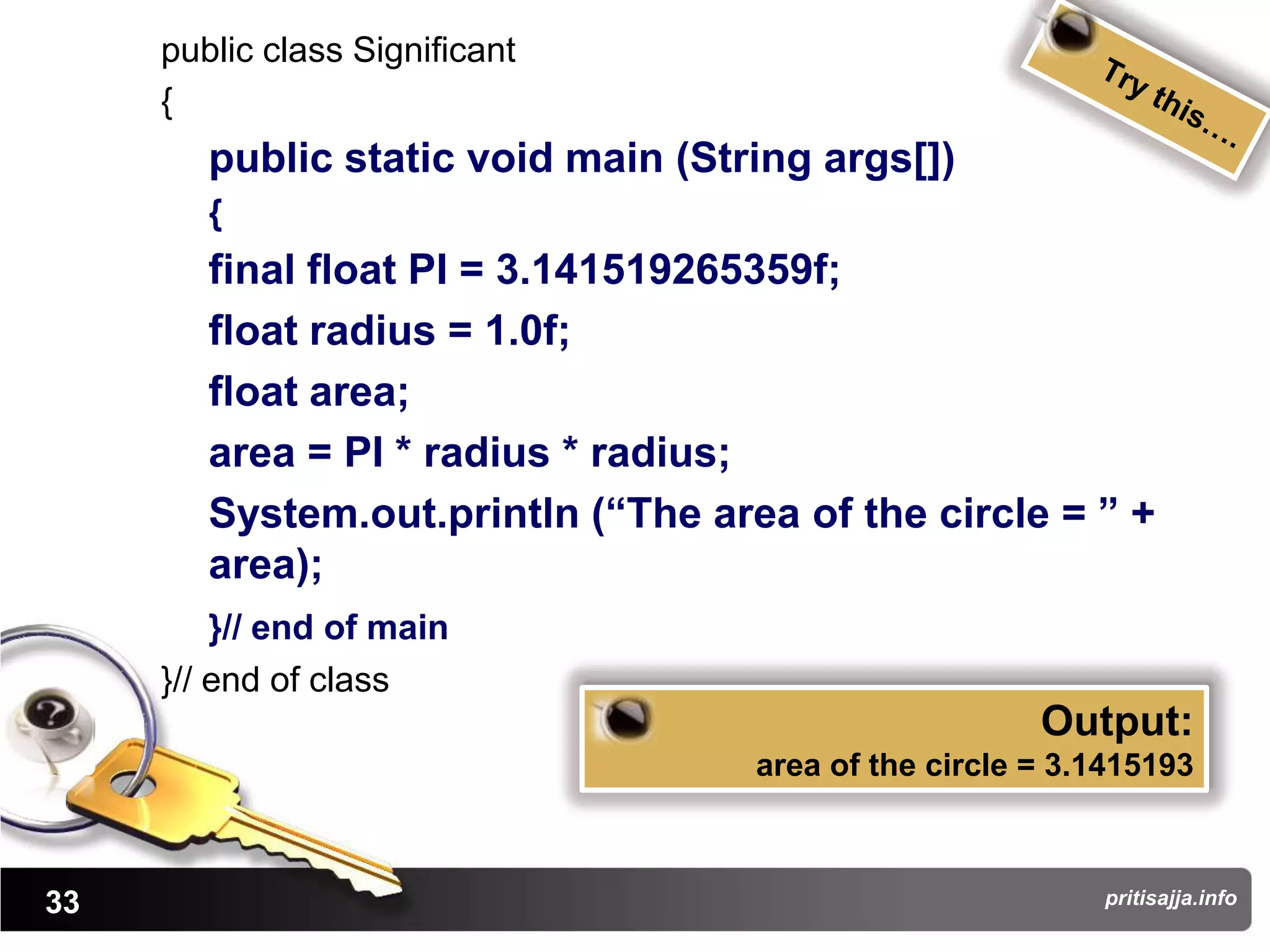 public class Significant
     {
        public static void main (String args[])
        {
        final float PI = 3.141519265359f;
        float radius = 1.0f;
        float area;
        area = PI * radius * radius;
        System.out.println (“The area of the circle = ” +
        area);
         }// end of main
     }// end of class
                                                       Output:
                                    area of the circle = 3.1415193



33                                                         pritisajja.info
 