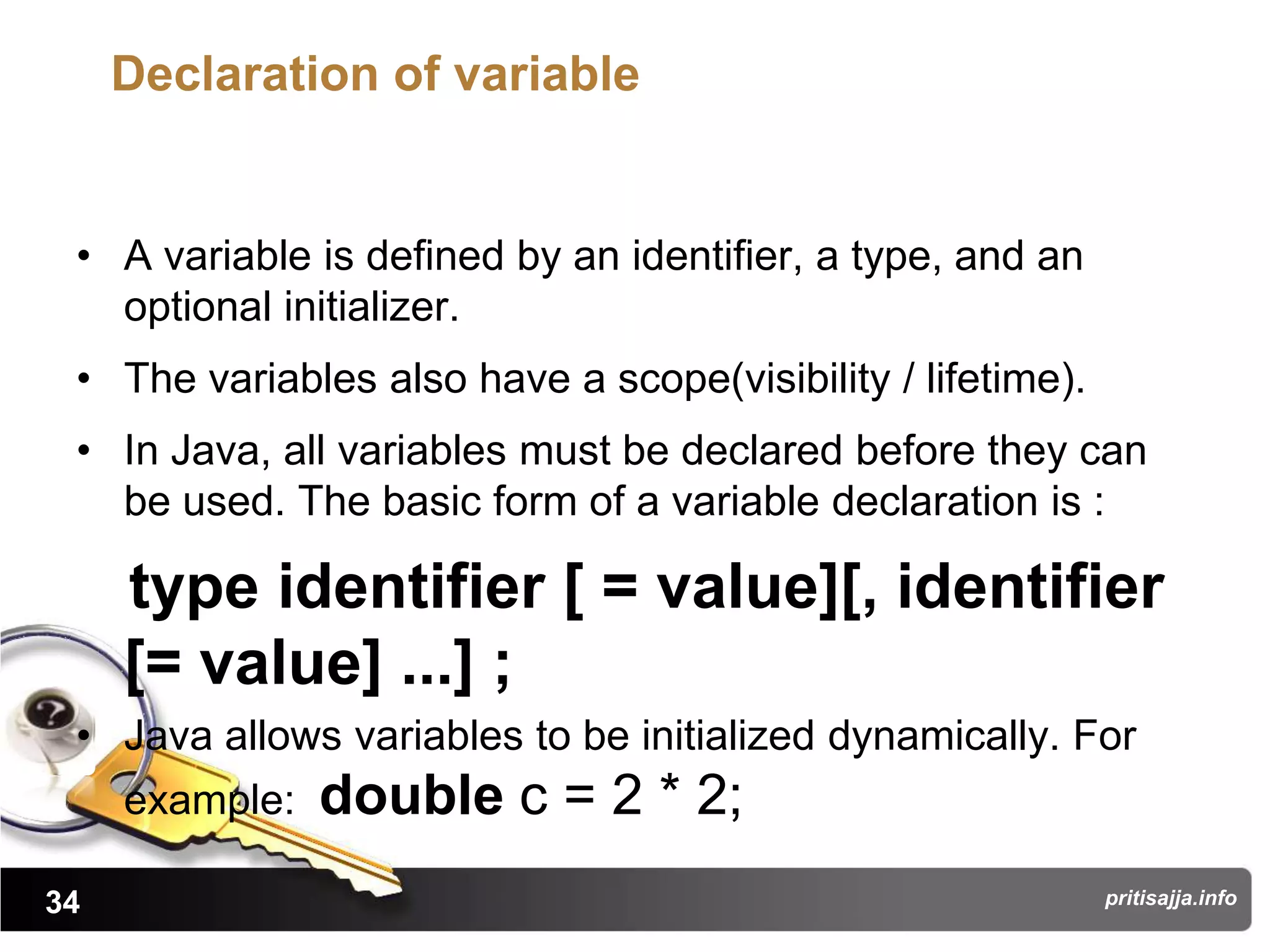 Declaration of variable


 • A variable is defined by an identifier, a type, and an
   optional initializer.
 • The variables also have a scope(visibility / lifetime).
 • In Java, all variables must be declared before they can
   be used. The basic form of a variable declaration is :

     type identifier [ = value][, identifier
     [= value] ...] ;
 • Java allows variables to be initialized dynamically. For
     example:   double c = 2 * 2;
34                                                           pritisajja.info
 