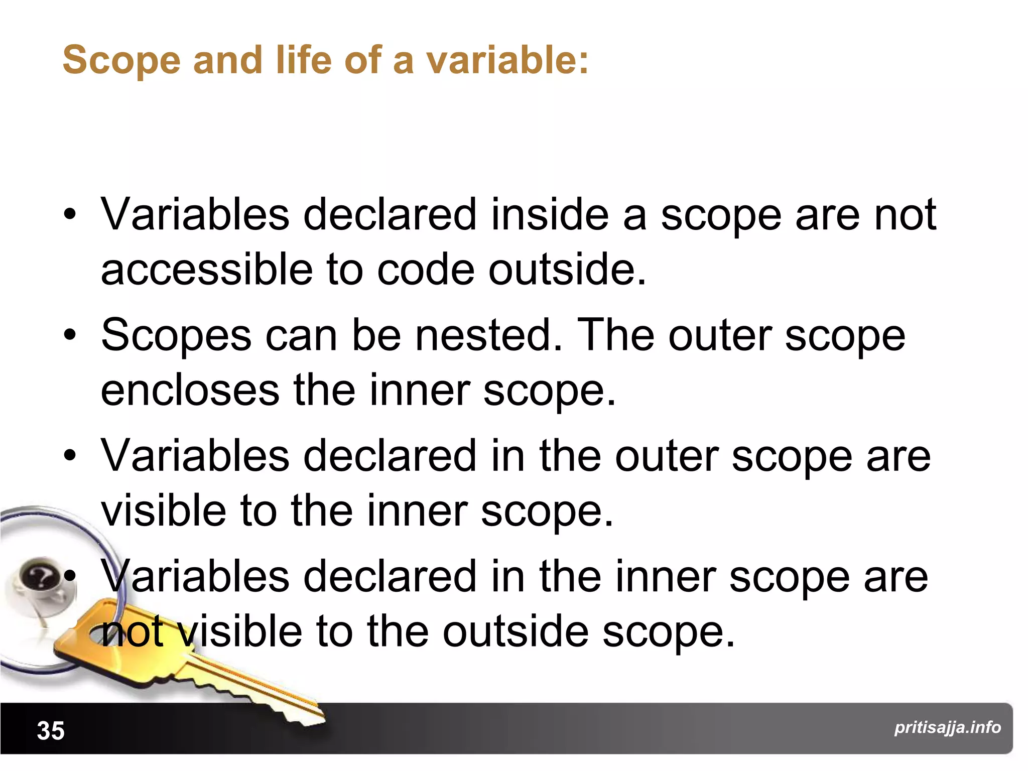 Scope and life of a variable:


 • Variables declared inside a scope are not
   accessible to code outside.
 • Scopes can be nested. The outer scope
   encloses the inner scope.
 • Variables declared in the outer scope are
   visible to the inner scope.
 • Variables declared in the inner scope are
   not visible to the outside scope.

35                                       pritisajja.info
 