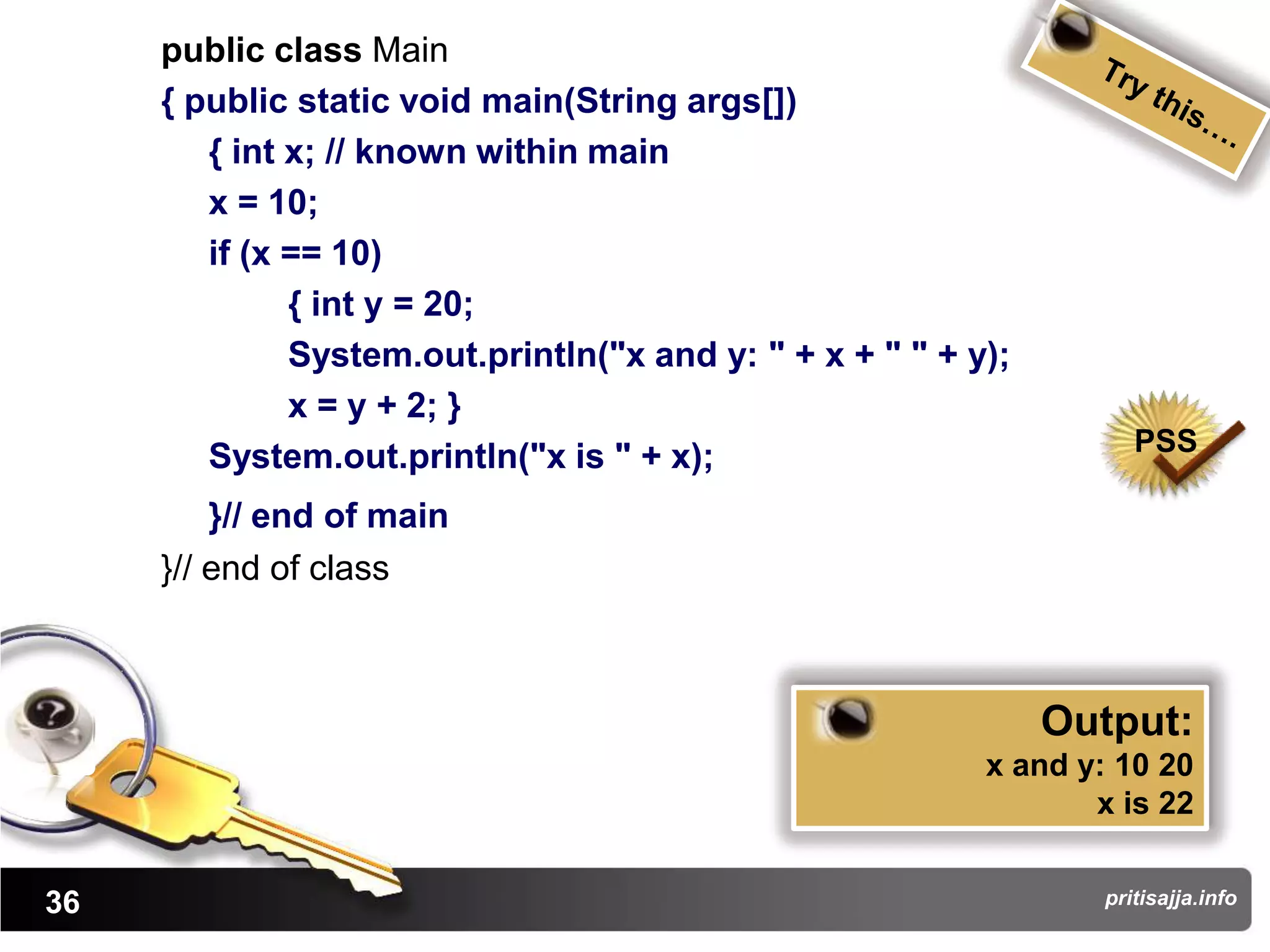 public class Main
     { public static void main(String args[])
        { int x; // known within main
        x = 10;
        if (x == 10)
              { int y = 20;
              System.out.println("x and y: " + x + " " + y);
              x = y + 2; }
                                                                     PSS
        System.out.println("x is " + x);
         }// end of main
     }// end of class



                                                               Output:
                                                          x and y: 10 20
                                                                 x is 22


36                                                                pritisajja.info
 