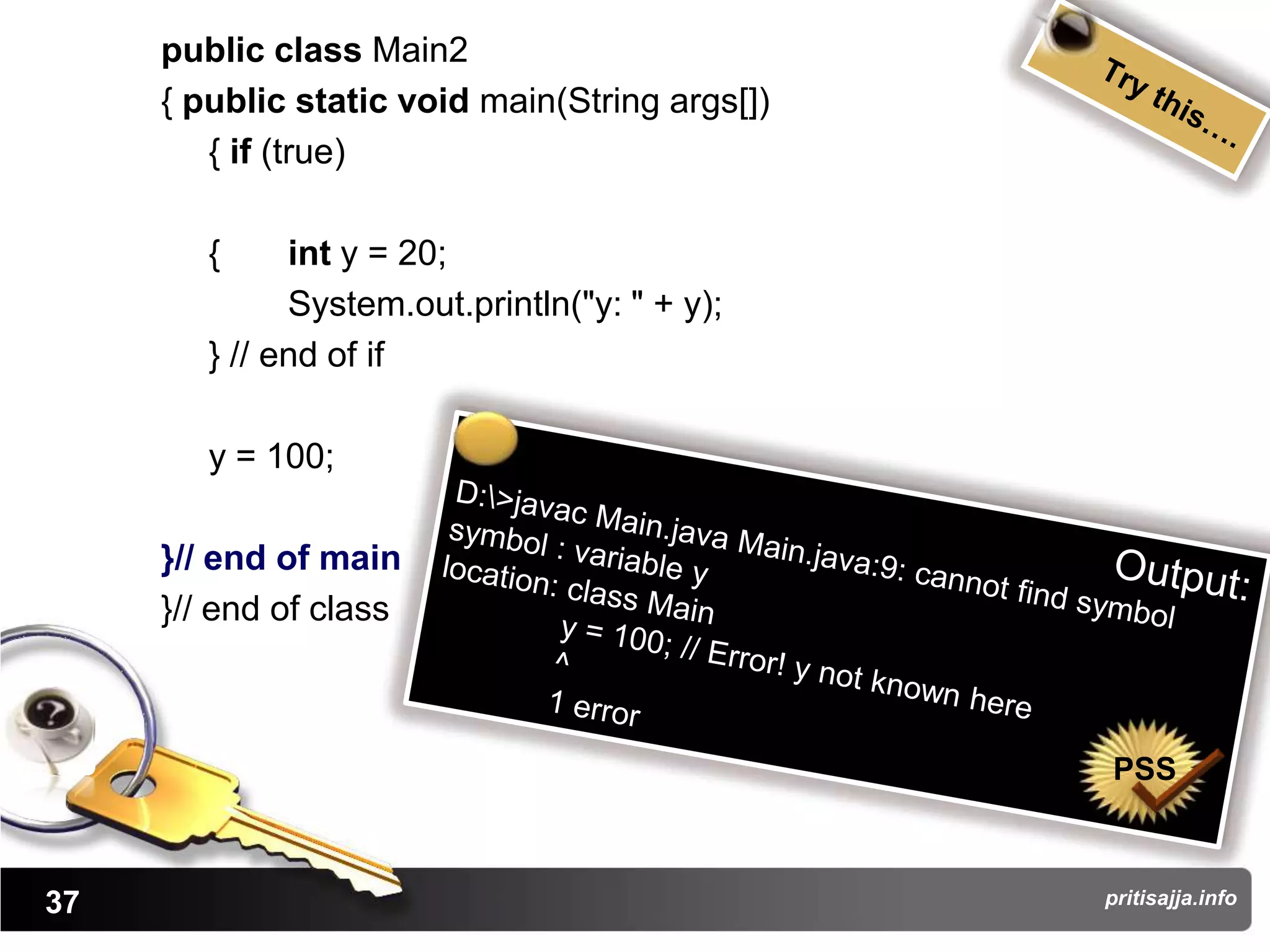 public class Main2
     { public static void main(String args[])
        { if (true)

        {     int y = 20;
              System.out.println("y: " + y);
        } // end of if

        y = 100;

     }// end of main
     }// end of class



                                                PSS



37                                              pritisajja.info
 