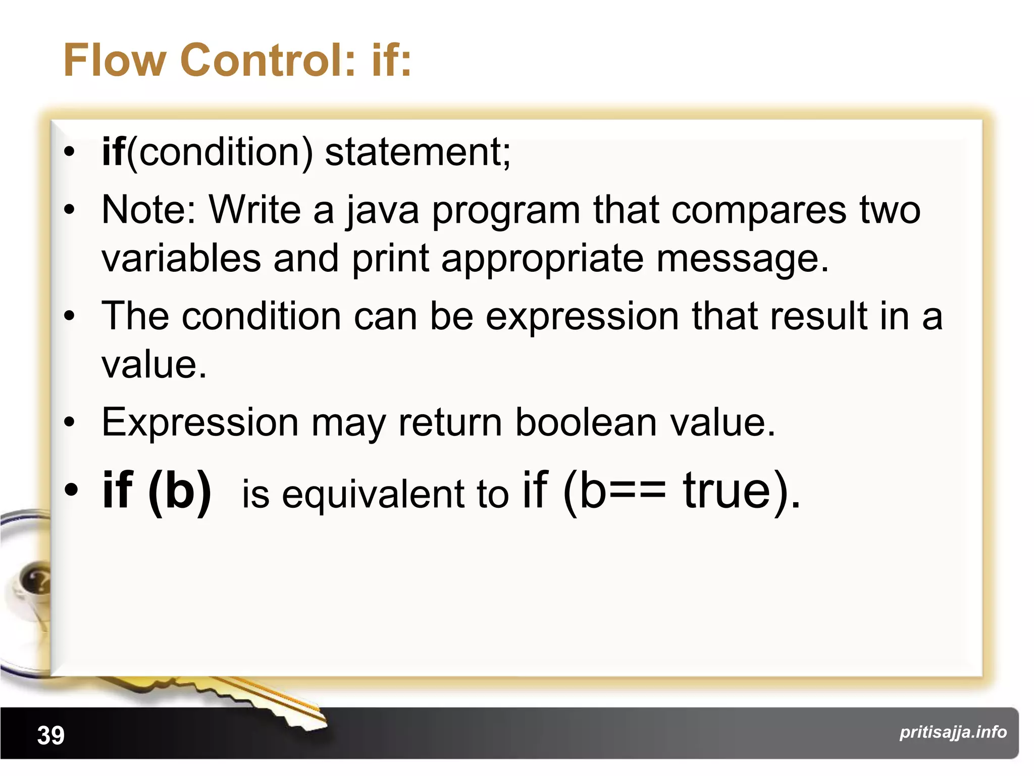 Flow Control: if:
 • if(condition) statement;
 • Note: Write a java program that compares two
   variables and print appropriate message.
 • The condition can be expression that result in a
   value.
 • Expression may return boolean value.
 • if (b)   is equivalent to if   (b== true).



39                                              pritisajja.info
 