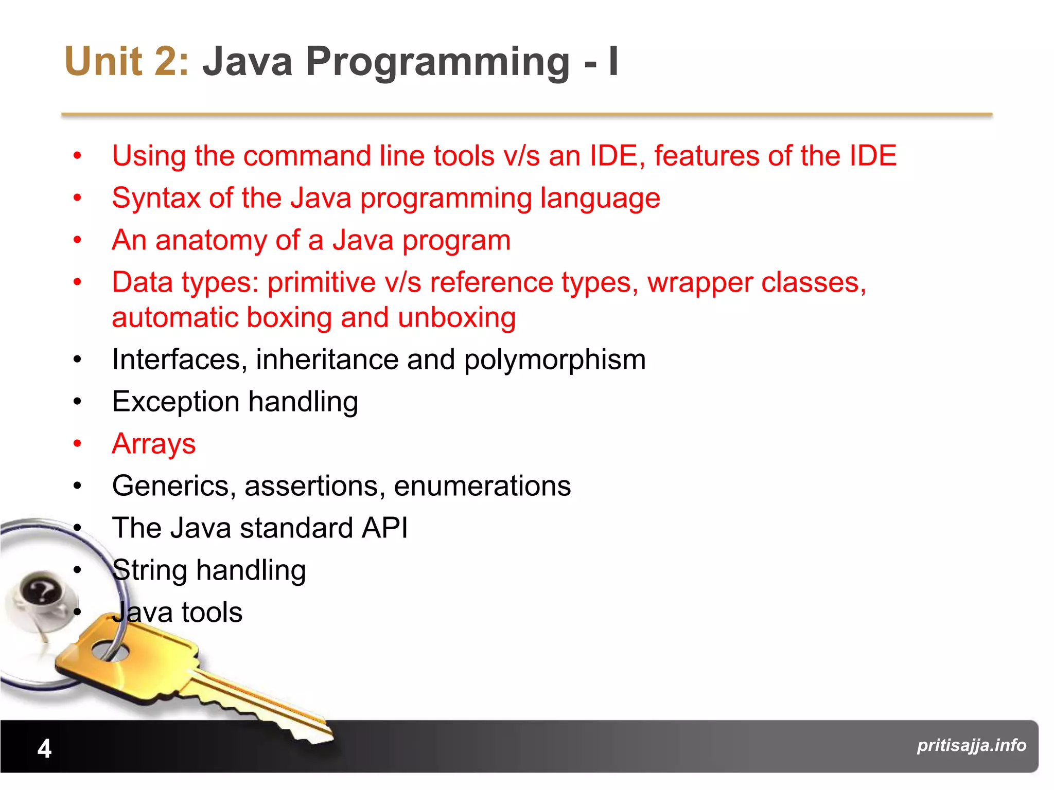 Unit 2: Java Programming - I

    •   Using the command line tools v/s an IDE, features of the IDE
    •   Syntax of the Java programming language
    •   An anatomy of a Java program
    •   Data types: primitive v/s reference types, wrapper classes,
        automatic boxing and unboxing
    •   Interfaces, inheritance and polymorphism
    •   Exception handling
    •   Arrays
    •   Generics, assertions, enumerations
    •   The Java standard API
    •   String handling
    •   Java tools



4                                                                      pritisajja.info
 