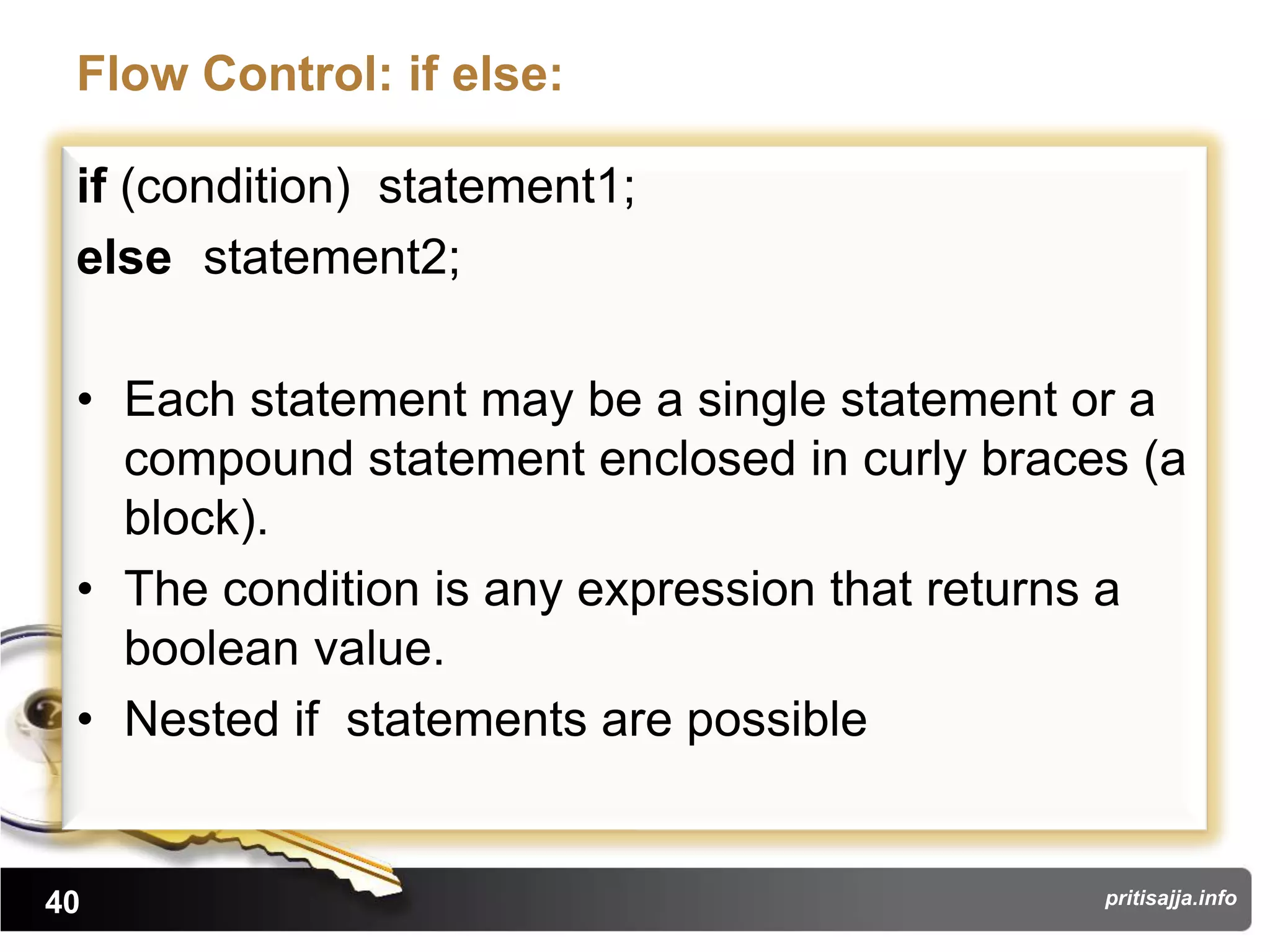 Flow Control: if else:

 if (condition) statement1;
 else statement2;

 • Each statement may be a single statement or a
   compound statement enclosed in curly braces (a
   block).
 • The condition is any expression that returns a
   boolean value.
 • Nested if statements are possible


40                                           pritisajja.info
 