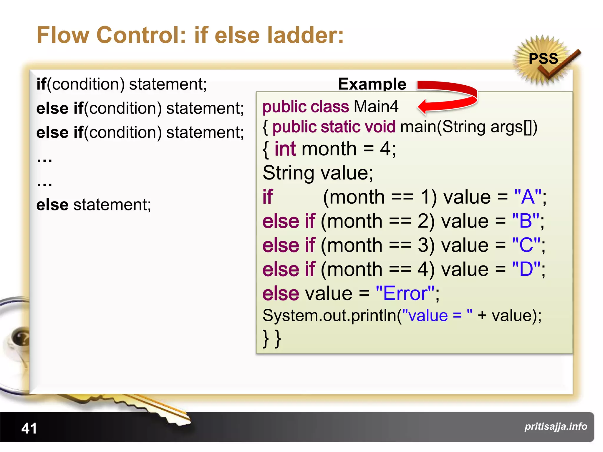 Flow Control: if else ladder:
                                                                       PSS
 if(condition) statement;                   Example
 else if(condition) statement;   public class Main4
 else if(condition) statement;   { public static void main(String args[])
 …                               { int month = 4;
 …                               String value;
 else statement;                 if      (month == 1) value = "A";
                                 else if (month == 2) value = "B";
                                 else if (month == 3) value = "C";
                                 else if (month == 4) value = "D";
                                 else value = "Error";
                                 System.out.println("value = " + value);
                                 }}



41                                                                     pritisajja.info
 