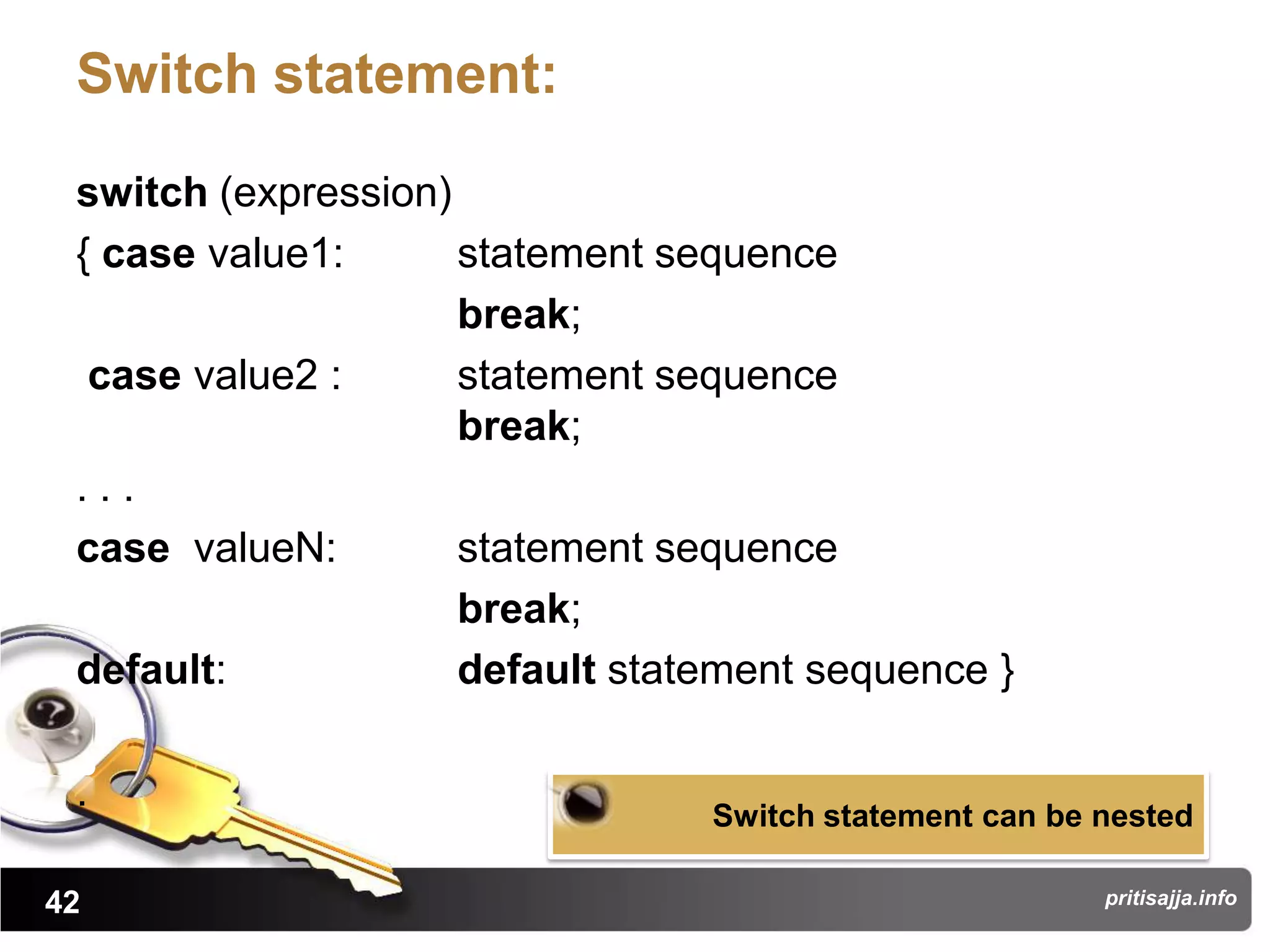 Switch statement:

 switch (expression)
 { case value1:      statement sequence
                     break;
  case value2 :      statement sequence
                     break;
 ...
 case valueN:        statement sequence
                     break;
 default:            default statement sequence }

 .                               Switch statement can be nested

42                                                       pritisajja.info
 