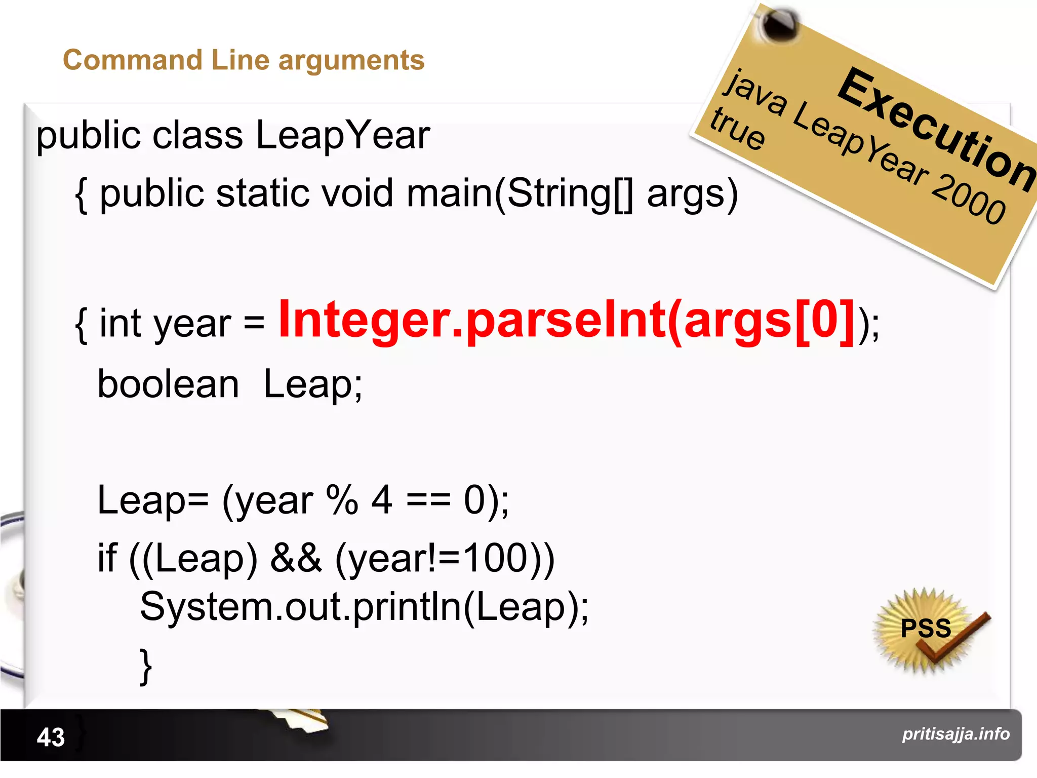 Command Line arguments

public class LeapYear
  { public static void main(String[] args)


     { int year = Integer.parseInt(args[0]);
         boolean Leap;

         Leap= (year % 4 == 0);
         if ((Leap) && (year!=100))
             System.out.println(Leap);         PSS
             }
43   }                                         pritisajja.info
 