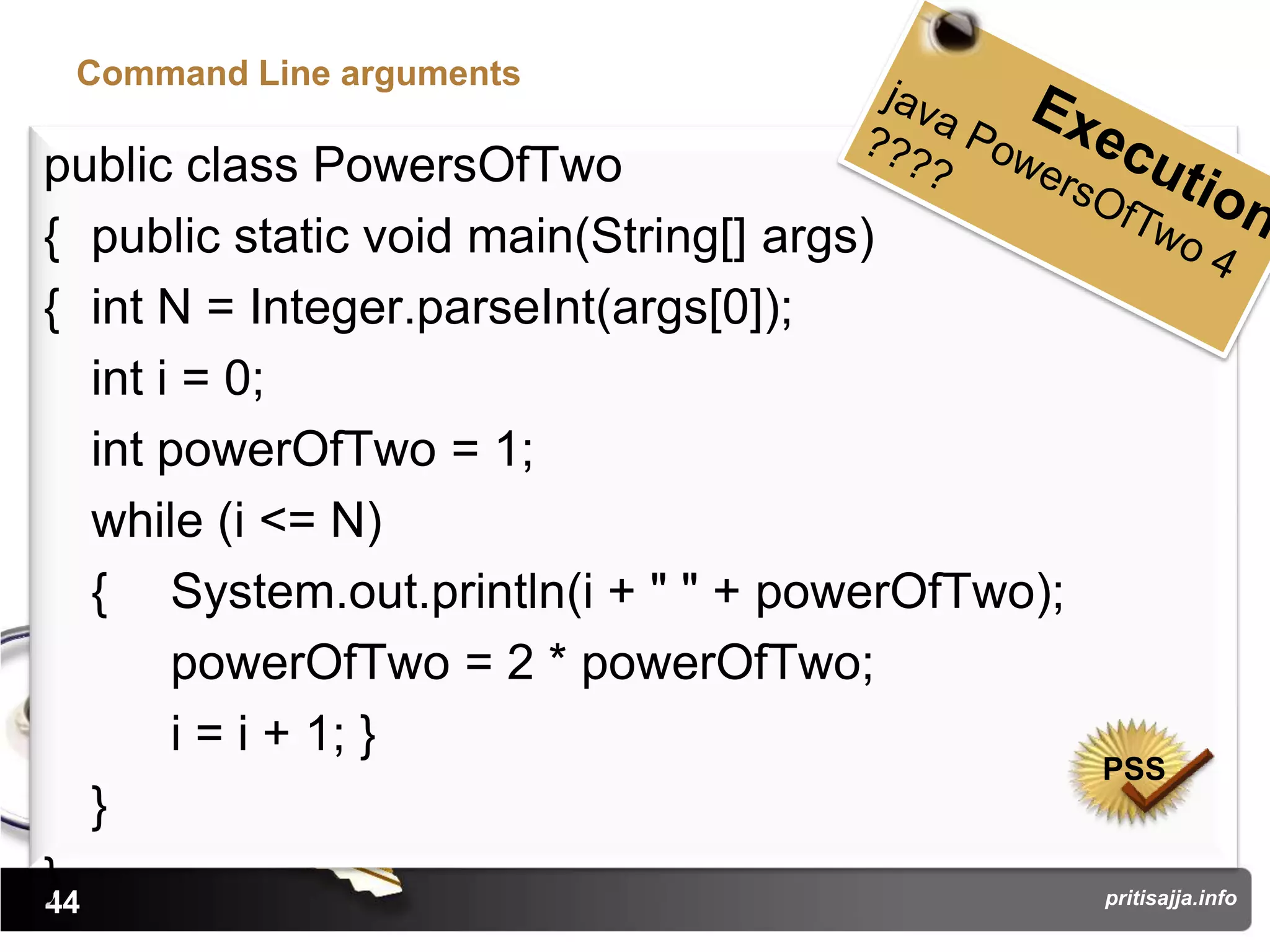 Command Line arguments

public class PowersOfTwo
{ public static void main(String[] args)
{ int N = Integer.parseInt(args[0]);
   int i = 0;
   int powerOfTwo = 1;
   while (i <= N)
   { System.out.println(i + " " + powerOfTwo);
        powerOfTwo = 2 * powerOfTwo;
        i = i + 1; }
                                                 PSS
   }
}
44                                               pritisajja.info
 
