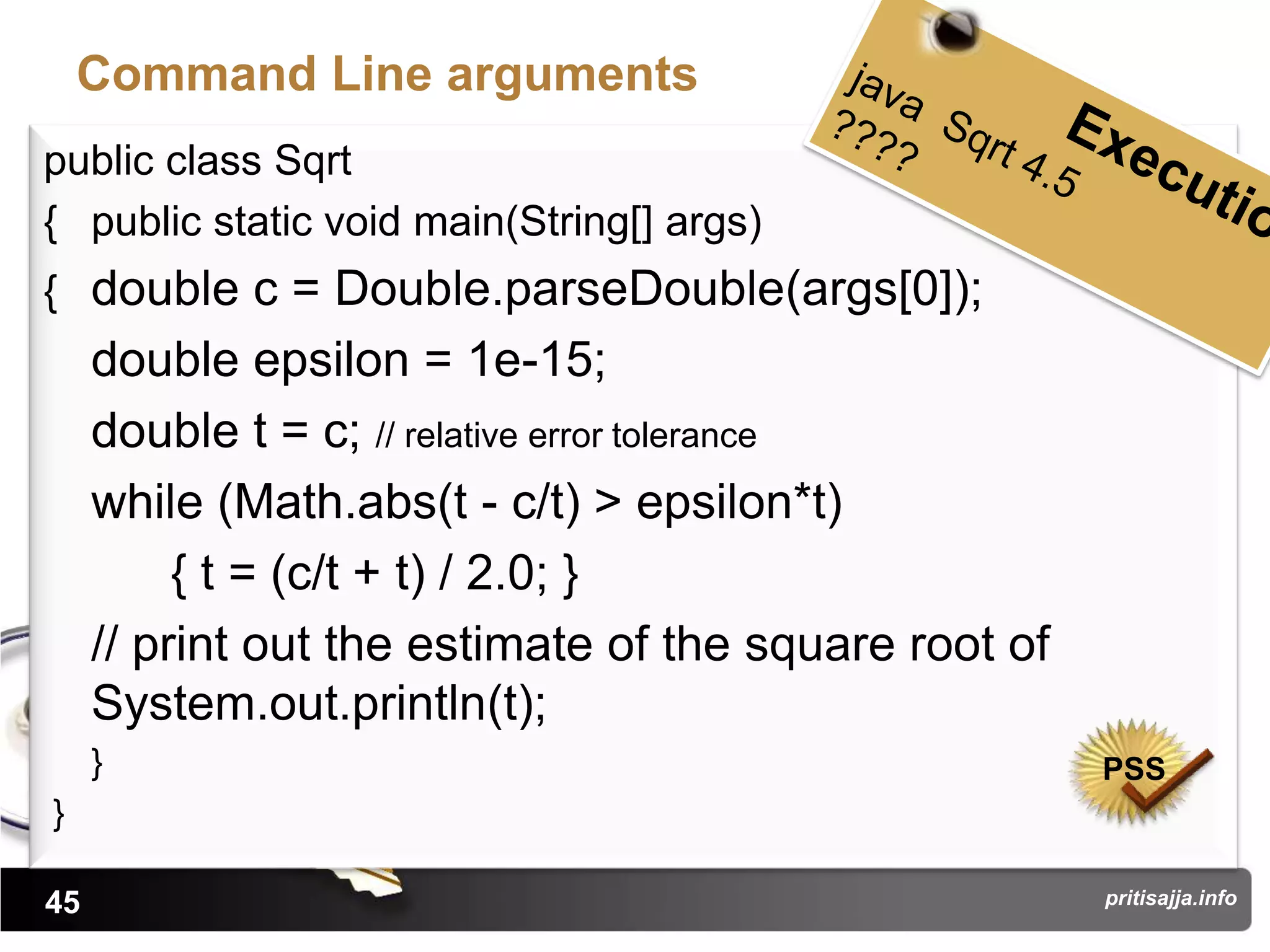 Command Line arguments
public class Sqrt
{ public static void main(String[] args)
{ double c = Double.parseDouble(args[0]);
     double epsilon = 1e-15;
     double t = c; // relative error tolerance
     while (Math.abs(t - c/t) > epsilon*t)
          { t = (c/t + t) / 2.0; }
     // print out the estimate of the square root of
     System.out.println(t);
     }                                                 PSS
}

45                                                     pritisajja.info
 