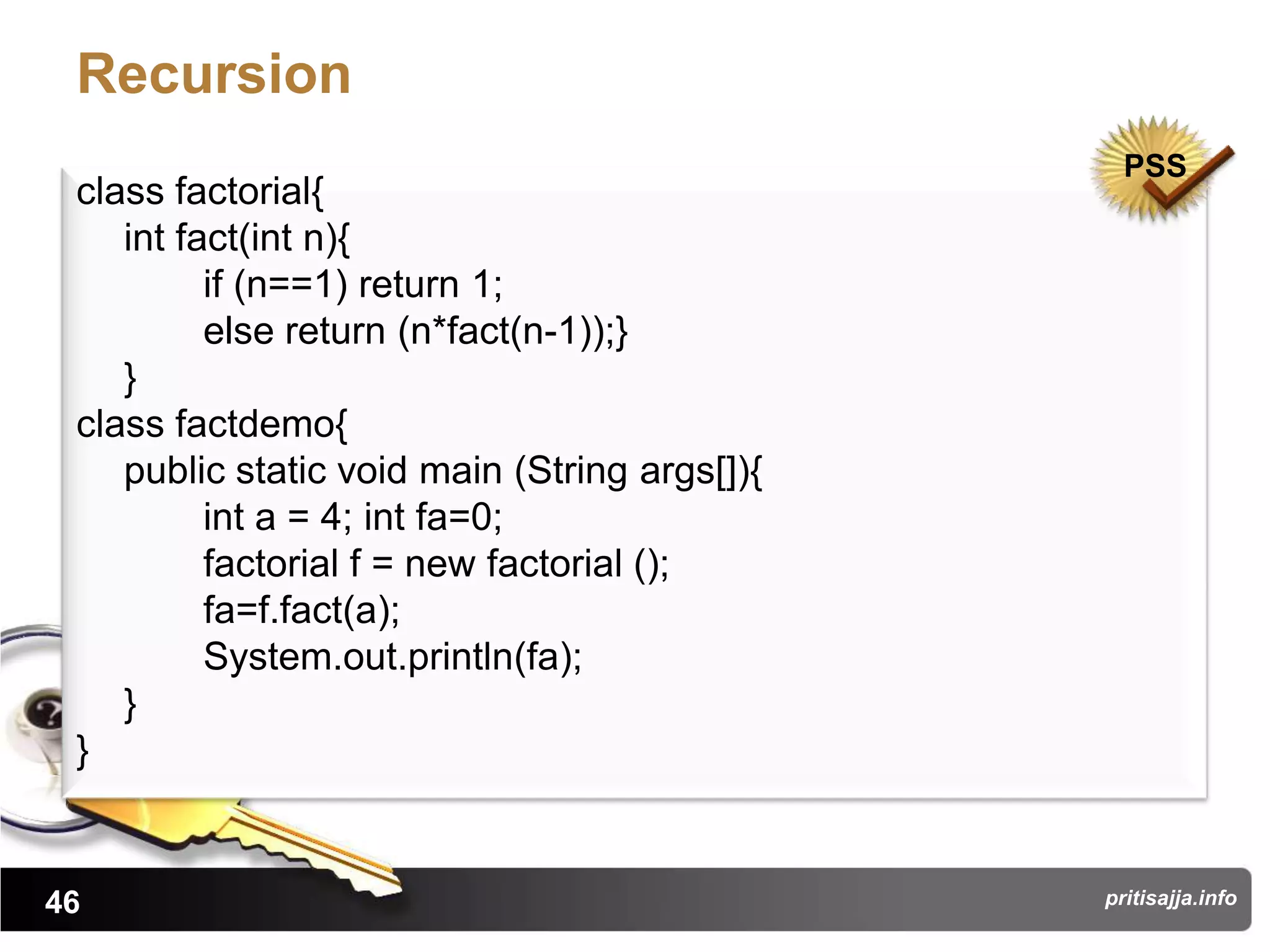 Recursion
                                                 PSS
 class factorial{
    int fact(int n){
          if (n==1) return 1;
          else return (n*fact(n-1));}
    }
 class factdemo{
    public static void main (String args[]){
          int a = 4; int fa=0;
          factorial f = new factorial ();
          fa=f.fact(a);
          System.out.println(fa);
    }
 }


46                                             pritisajja.info
 