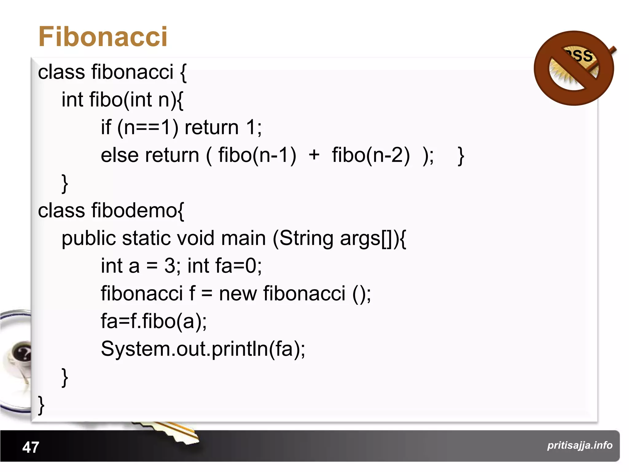 Fibonacci
                                                          PSS
 class fibonacci {
    int fibo(int n){
          if (n==1) return 1;
          else return ( fibo(n-1) + fibo(n-2) );   }
    }
 class fibodemo{
    public static void main (String args[]){
          int a = 3; int fa=0;
          fibonacci f = new fibonacci ();
          fa=f.fibo(a);
          System.out.println(fa);
    }
 }
47                                                     pritisajja.info
 
