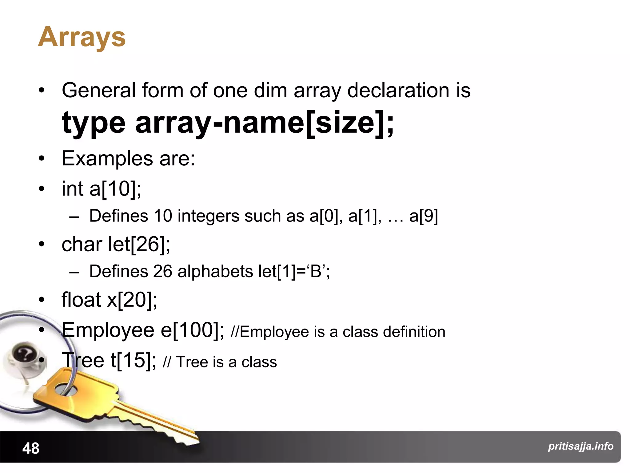 Arrays
 • General form of one dim array declaration is
     type array-name[size];
 • Examples are:
 • int a[10];
     – Defines 10 integers such as a[0], a[1], … a[9]
 • char let[26];
     – Defines 26 alphabets let[1]=„B‟;
 • float x[20];
 • Employee e[100]; //Employee is a class definition
 • Tree t[15]; // Tree is a class



48                                                      pritisajja.info
 