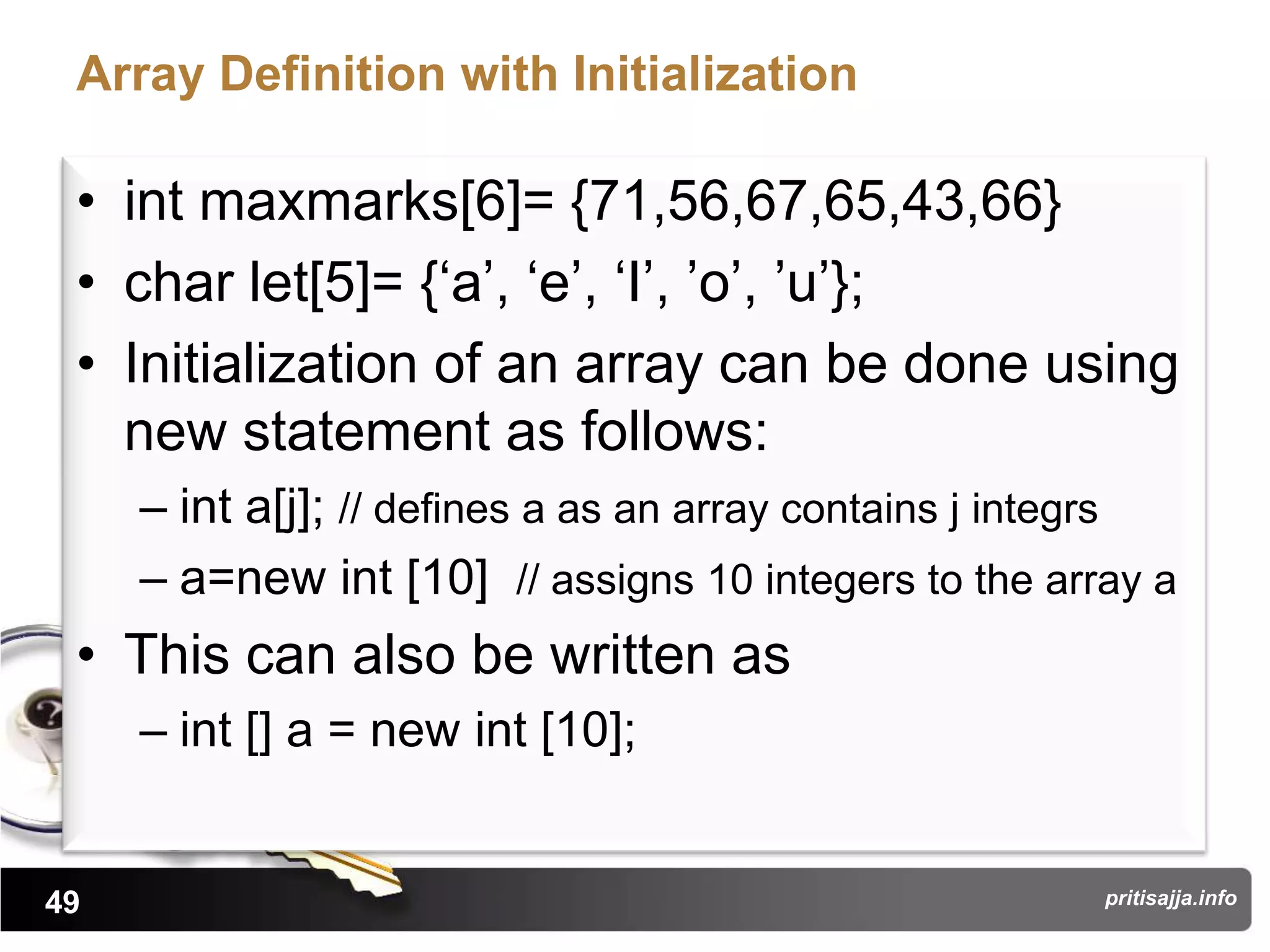 Array Definition with Initialization

 • int maxmarks[6]= {71,56,67,65,43,66}
 • char let[5]= {„a‟, „e‟, „I‟, ‟o‟, ‟u‟};
 • Initialization of an array can be done using
   new statement as follows:
     – int a[j]; // defines a as an array contains j integrs
     – a=new int [10] // assigns 10 integers to the array a
 • This can also be written as
     – int [] a = new int [10];


49                                                      pritisajja.info
 