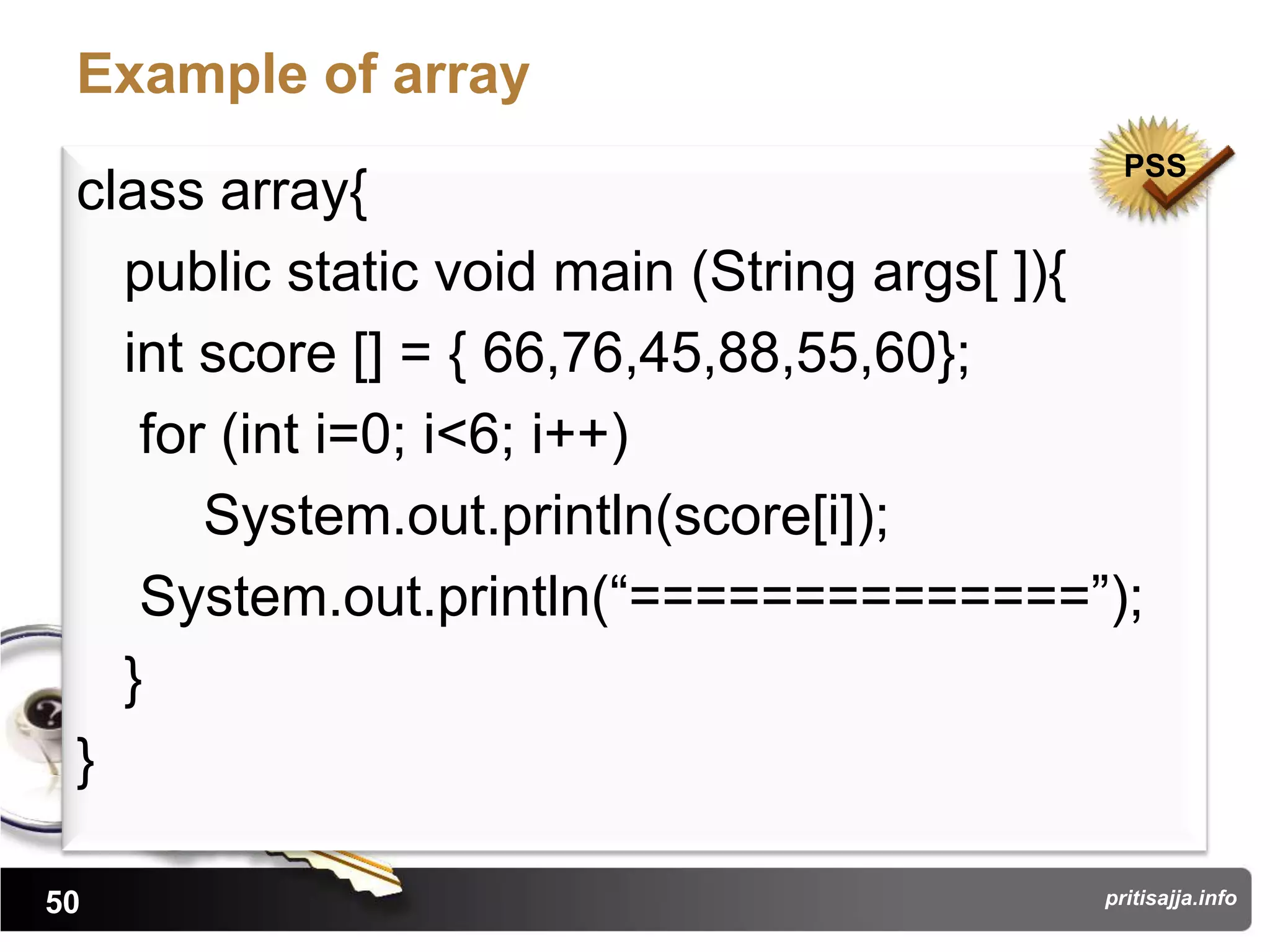 Example of array
                                            PSS
 class array{
   public static void main (String args[ ]){
   int score [] = { 66,76,45,88,55,60};
    for (int i=0; i<6; i++)
       System.out.println(score[i]);
    System.out.println(“==============”);
   }
 }

50                                        pritisajja.info
 