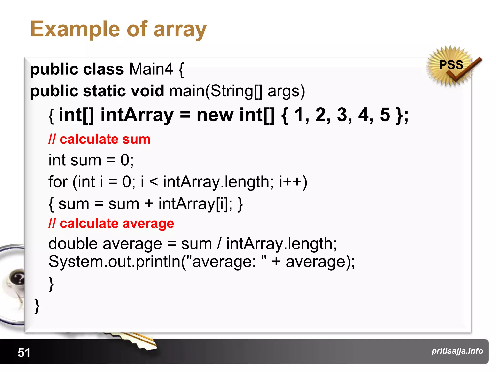 Example of array
 public class Main4 {                                   PSS

 public static void main(String[] args)
   { int[] intArray = new int[] { 1, 2, 3, 4, 5 };
         // calculate sum
         int sum = 0;
         for (int i = 0; i < intArray.length; i++)
         { sum = sum + intArray[i]; }
         // calculate average
         double average = sum / intArray.length;
         System.out.println("average: " + average);
         }
     }

51                                                    pritisajja.info
 