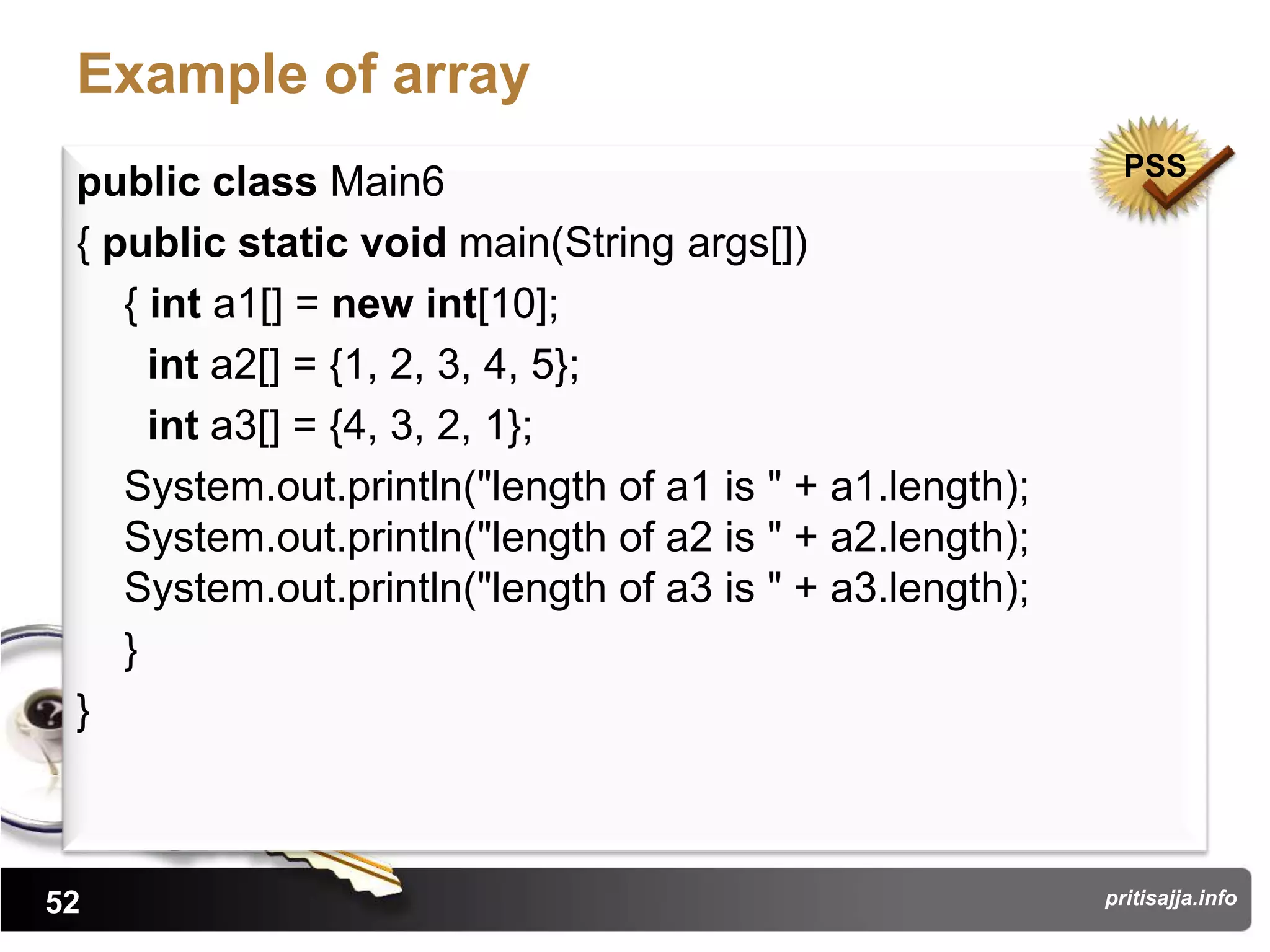 Example of array
                                                            PSS
 public class Main6
 { public static void main(String args[])
    { int a1[] = new int[10];
      int a2[] = {1, 2, 3, 4, 5};
      int a3[] = {4, 3, 2, 1};
    System.out.println("length of a1 is " + a1.length);
    System.out.println("length of a2 is " + a2.length);
    System.out.println("length of a3 is " + a3.length);
    }
 }



52                                                        pritisajja.info
 