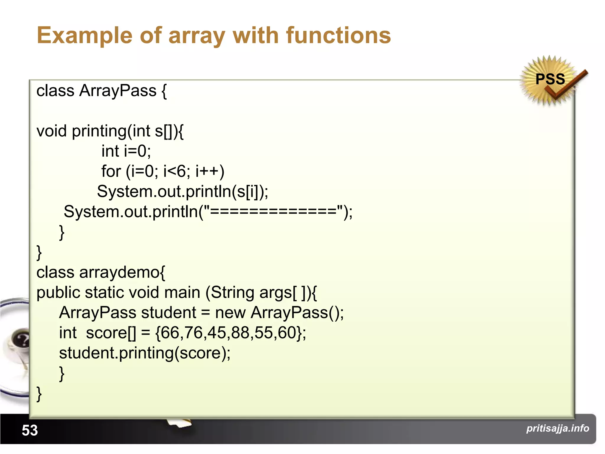 Example of array with functions
                                               PSS
 class ArrayPass {

 void printing(int s[]){
          int i=0;
          for (i=0; i<6; i++)
          System.out.println(s[i]);
     System.out.println("=============");
    }
 }
 class arraydemo{
 public static void main (String args[ ]){
    ArrayPass student = new ArrayPass();
    int score[] = {66,76,45,88,55,60};
    student.printing(score);
    }
 }

53                                           pritisajja.info
 