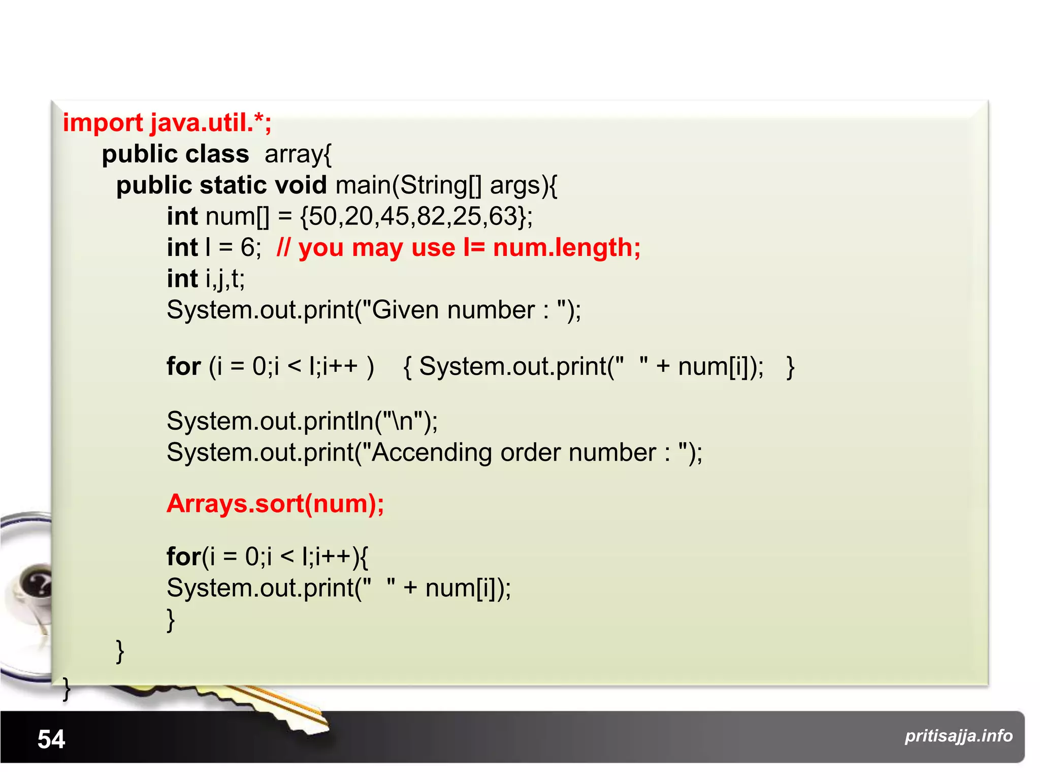 import java.util.*;
    public class array{
     public static void main(String[] args){
          int num[] = {50,20,45,82,25,63};
          int l = 6; // you may use l= num.length;
          int i,j,t;
          System.out.print("Given number : ");

         for (i = 0;i < l;i++ )   { System.out.print(" " + num[i]); }

         System.out.println("n");
         System.out.print("Accending order number : ");
         Arrays.sort(num);

         for(i = 0;i < l;i++){
         System.out.print(" " + num[i]);
         }
     }
 }
54                                                                      pritisajja.info
 