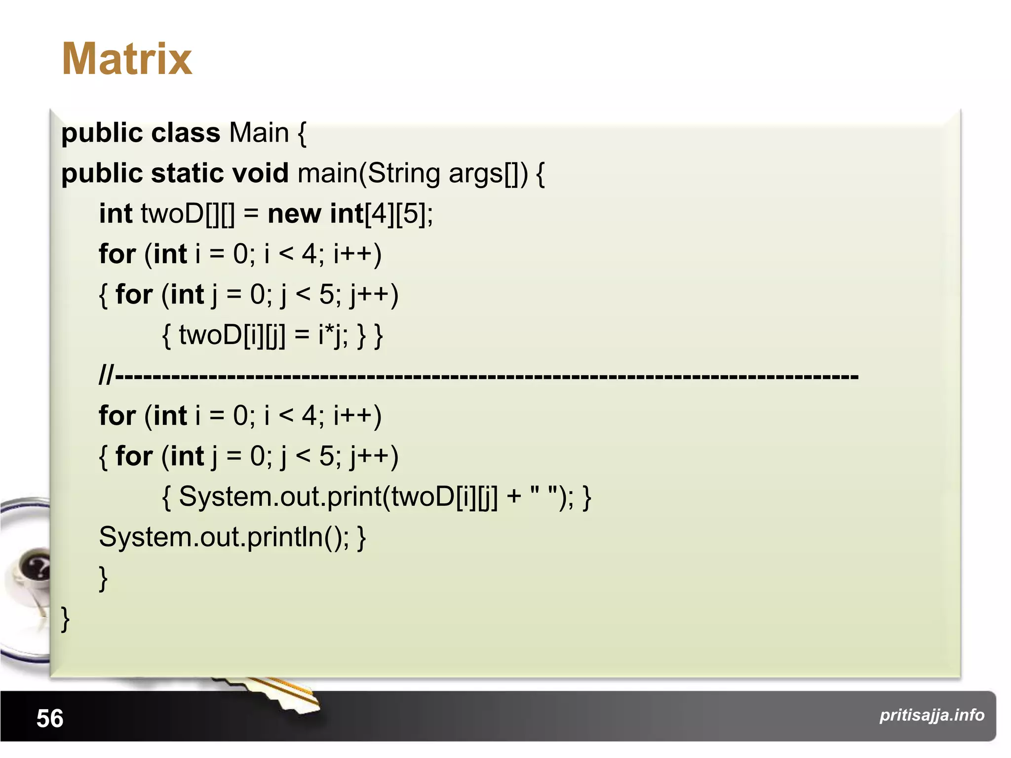 Matrix
 public class Main {
 public static void main(String args[]) {
   int twoD[][] = new int[4][5];
   for (int i = 0; i < 4; i++)
   { for (int j = 0; j < 5; j++)
          { twoD[i][j] = i*j; } }
   //--------------------------------------------------------------------------------
   for (int i = 0; i < 4; i++)
   { for (int j = 0; j < 5; j++)
          { System.out.print(twoD[i][j] + " "); }
   System.out.println(); }
   }
 }


56                                                                                      pritisajja.info
 