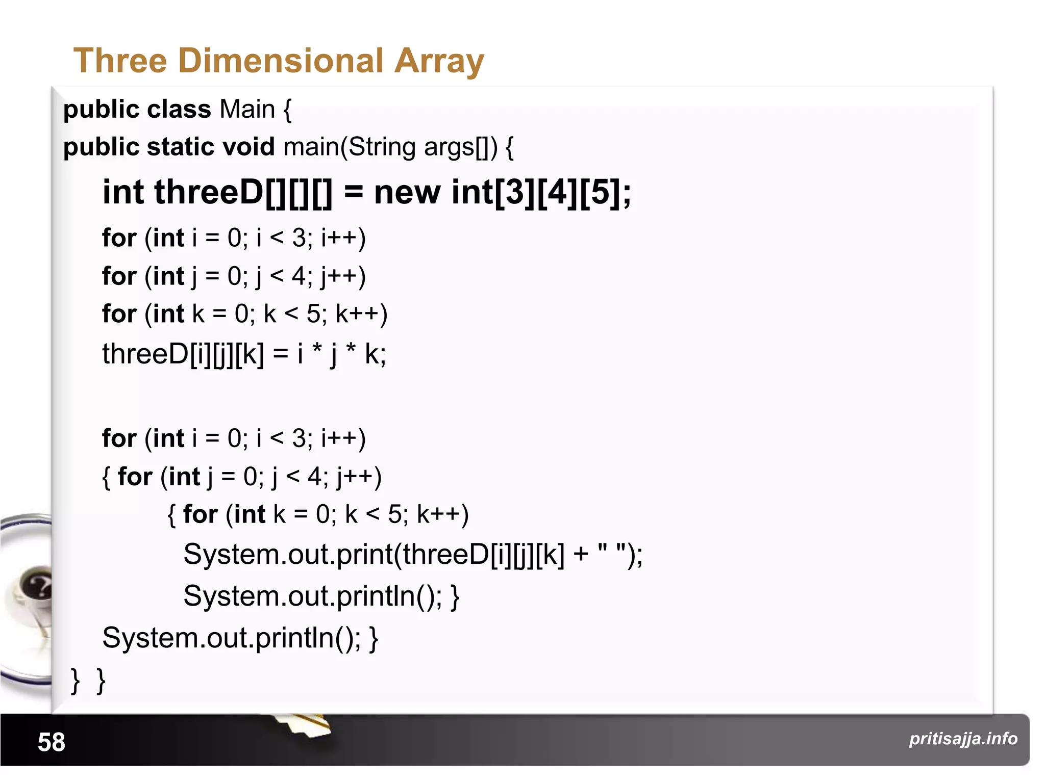 Three Dimensional Array
 public class Main {
 public static void main(String args[]) {
       int threeD[][][] = new int[3][4][5];
       for (int i = 0; i < 3; i++)
       for (int j = 0; j < 4; j++)
       for (int k = 0; k < 5; k++)
       threeD[i][j][k] = i * j * k;

       for (int i = 0; i < 3; i++)
       { for (int j = 0; j < 4; j++)
              { for (int k = 0; k < 5; k++)
             System.out.print(threeD[i][j][k] + " ");
             System.out.println(); }
        System.out.println(); }
     } }

58                                                      pritisajja.info
 