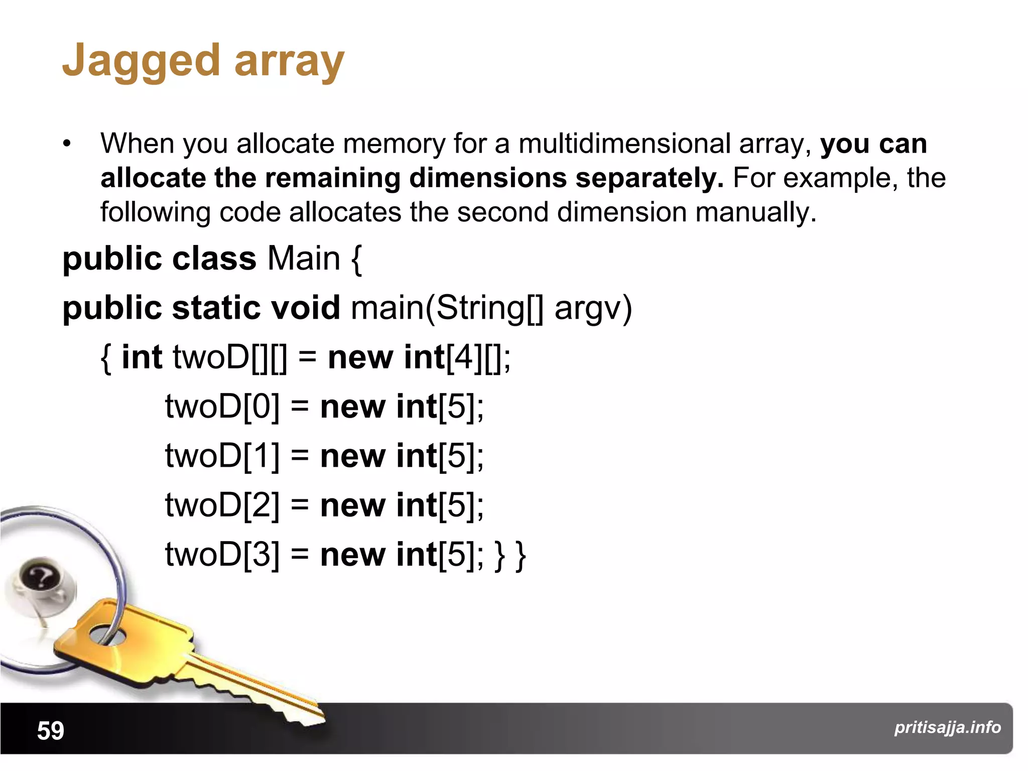 Jagged array
 • When you allocate memory for a multidimensional array, you can
   allocate the remaining dimensions separately. For example, the
   following code allocates the second dimension manually.
 public class Main {
 public static void main(String[] argv)
   { int twoD[][] = new int[4][];
        twoD[0] = new int[5];
        twoD[1] = new int[5];
        twoD[2] = new int[5];
        twoD[3] = new int[5]; } }




59                                                           pritisajja.info
 