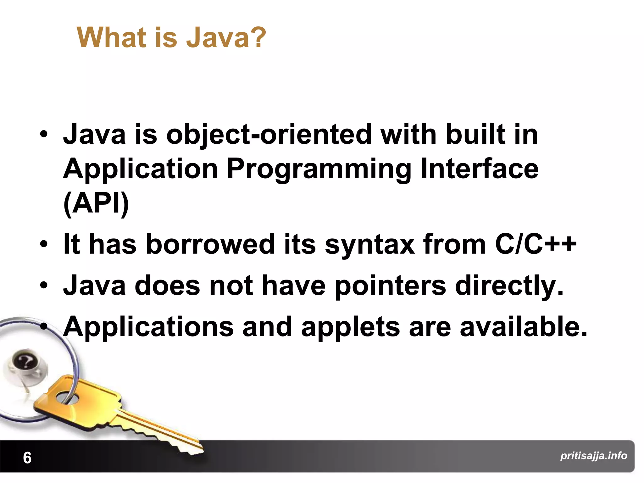 What is Java?


    • Java is object-oriented with built in
      Application Programming Interface
      (API)
    • It has borrowed its syntax from C/C++
    • Java does not have pointers directly.
    • Applications and applets are available.



6                                         pritisajja.info
 