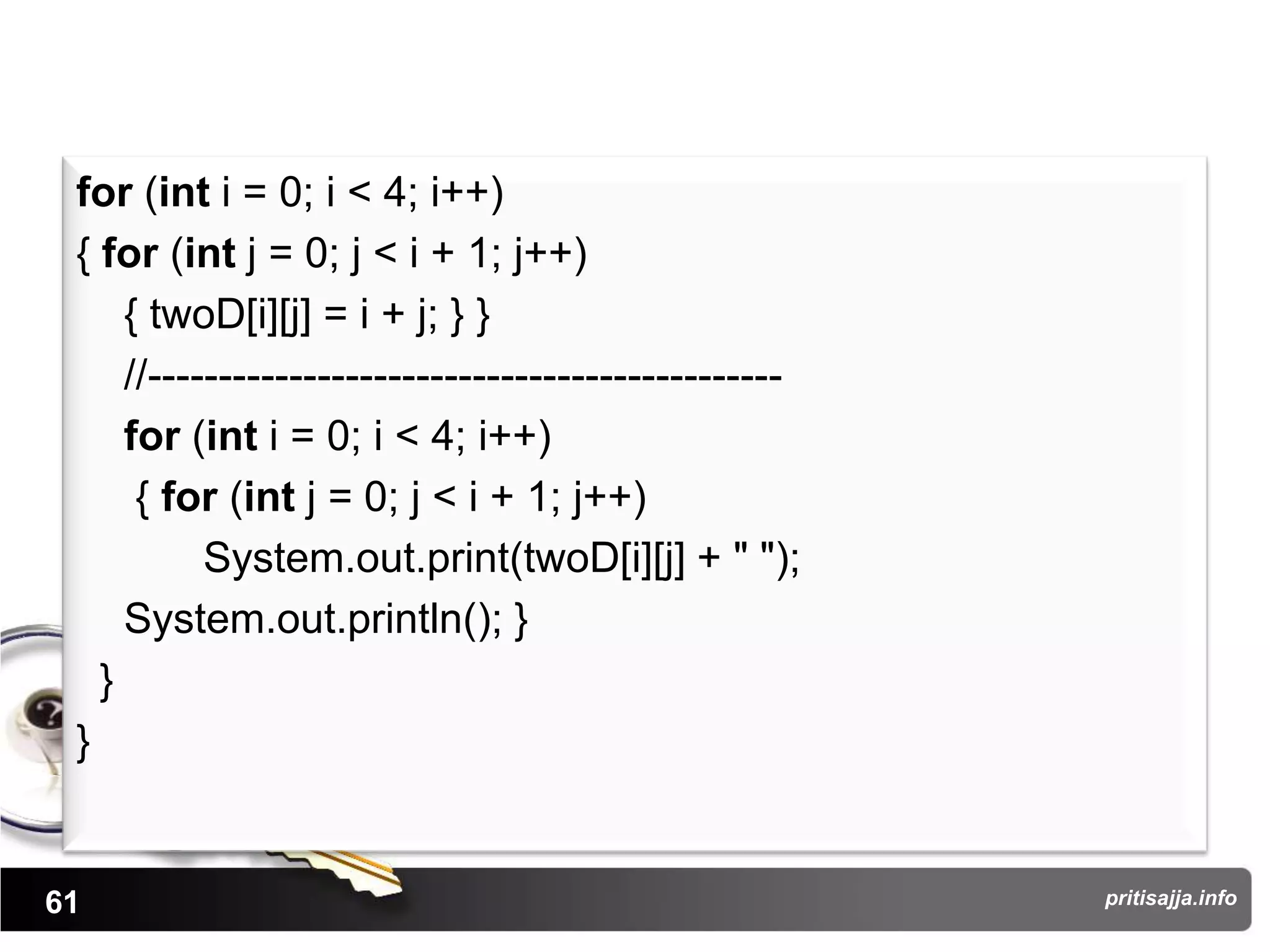 for (int i = 0; i < 4; i++)
 { for (int j = 0; j < i + 1; j++)
     { twoD[i][j] = i + j; } }
     //---------------------------------------------
     for (int i = 0; i < 4; i++)
      { for (int j = 0; j < i + 1; j++)
           System.out.print(twoD[i][j] + " ");
     System.out.println(); }
   }
 }


61                                                     pritisajja.info
 
