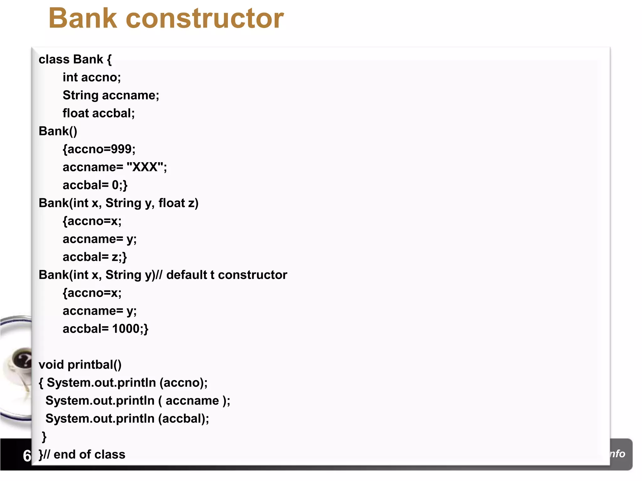 Bank constructor
  class Bank {
      int accno;
      String accname;
      float accbal;
  Bank()
      {accno=999;
      accname= "XXX";
      accbal= 0;}
  Bank(int x, String y, float z)
      {accno=x;
      accname= y;
      accbal= z;}
  Bank(int x, String y)// default t constructor
      {accno=x;
      accname= y;
      accbal= 1000;}

  void printbal()
  { System.out.println (accno);
    System.out.println ( accname );
    System.out.println (accbal);
   }
63}// end of class                                pritisajja.info
 
