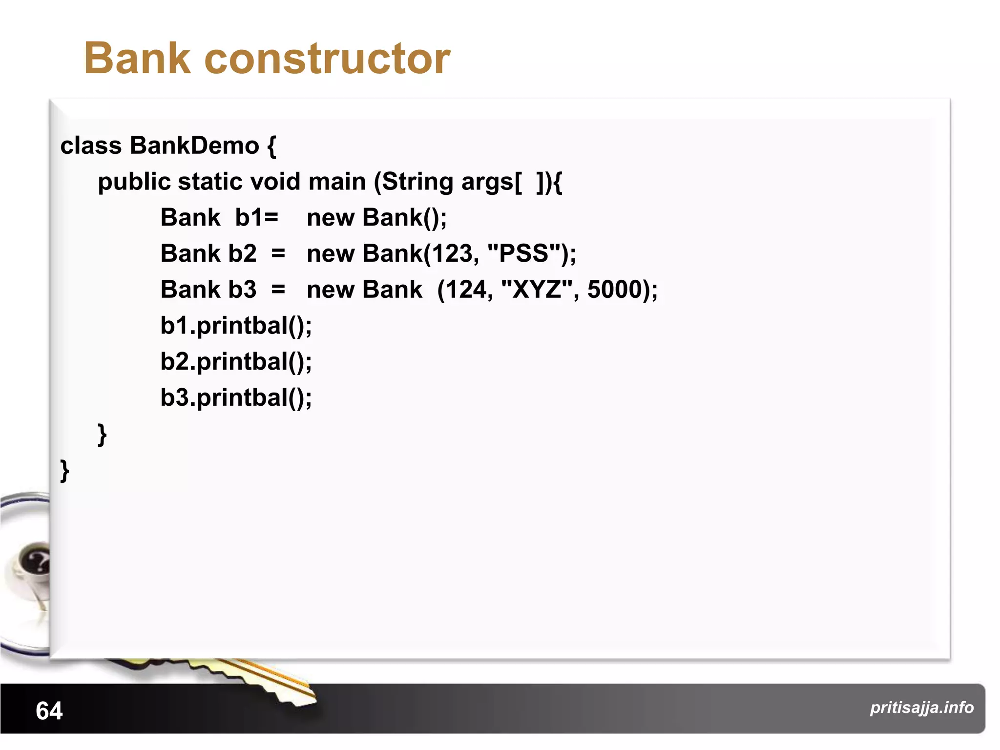 Bank constructor
 class BankDemo {
    public static void main (String args[ ]){
         Bank b1= new Bank();
         Bank b2 = new Bank(123, "PSS");
         Bank b3 = new Bank (124, "XYZ", 5000);
         b1.printbal();
         b2.printbal();
         b3.printbal();
    }
 }




64                                                pritisajja.info
 