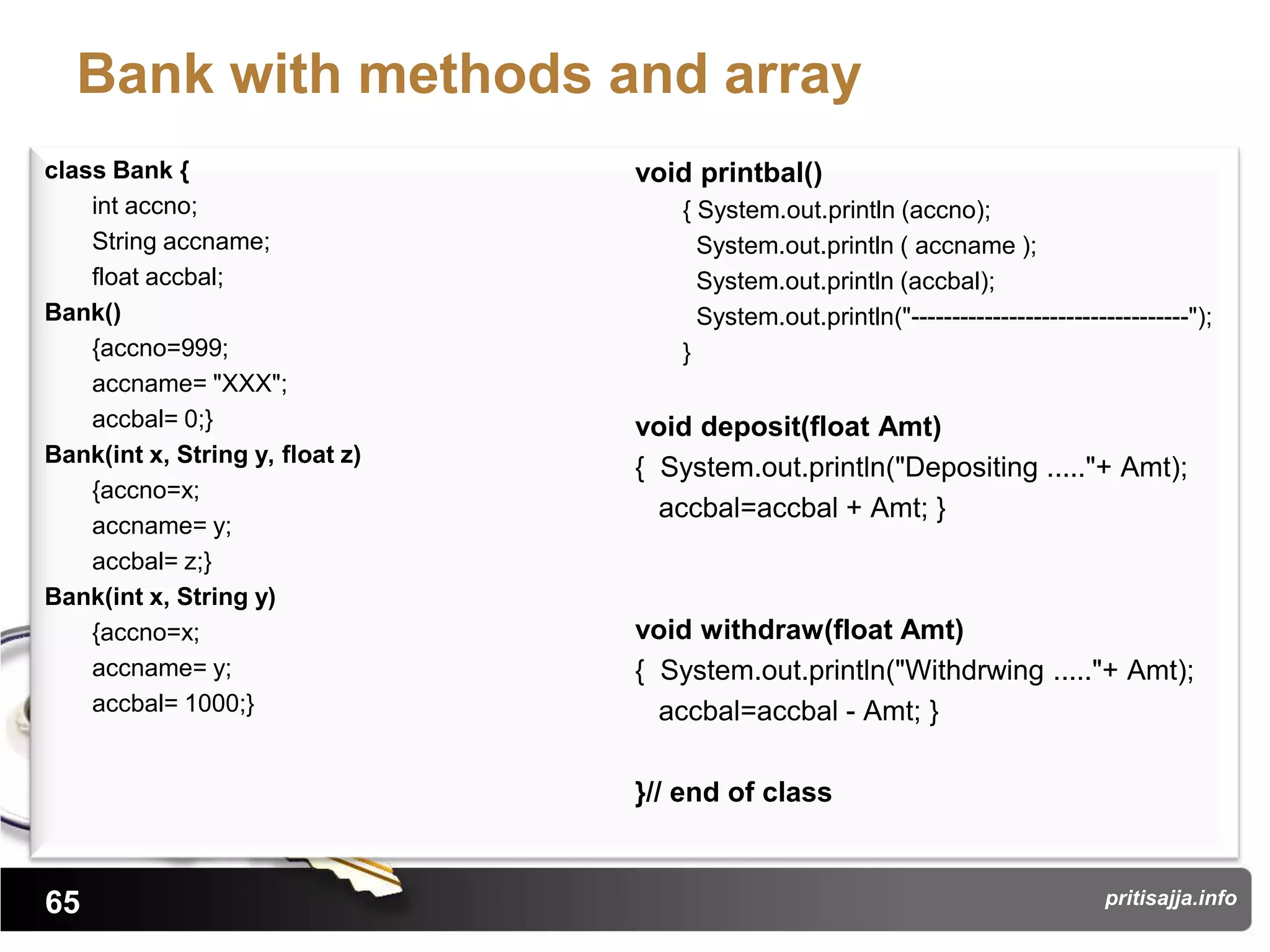 Bank with methods and array
class Bank {                     void printbal()
    int accno;                      { System.out.println (accno);
    String accname;                   System.out.println ( accname );
    float accbal;                     System.out.println (accbal);
Bank()                                System.out.println("----------------------------------");
    {accno=999;                     }
    accname= "XXX";
    accbal= 0;}                  void deposit(float Amt)
Bank(int x, String y, float z)
                                 { System.out.println("Depositing ....."+ Amt);
    {accno=x;
                                   accbal=accbal + Amt; }
    accname= y;
    accbal= z;}
Bank(int x, String y)
    {accno=x;                    void withdraw(float Amt)
    accname= y;                  { System.out.println("Withdrwing ....."+ Amt);
    accbal= 1000;}                 accbal=accbal - Amt; }

                                 }// end of class


65                                                                                 pritisajja.info
 