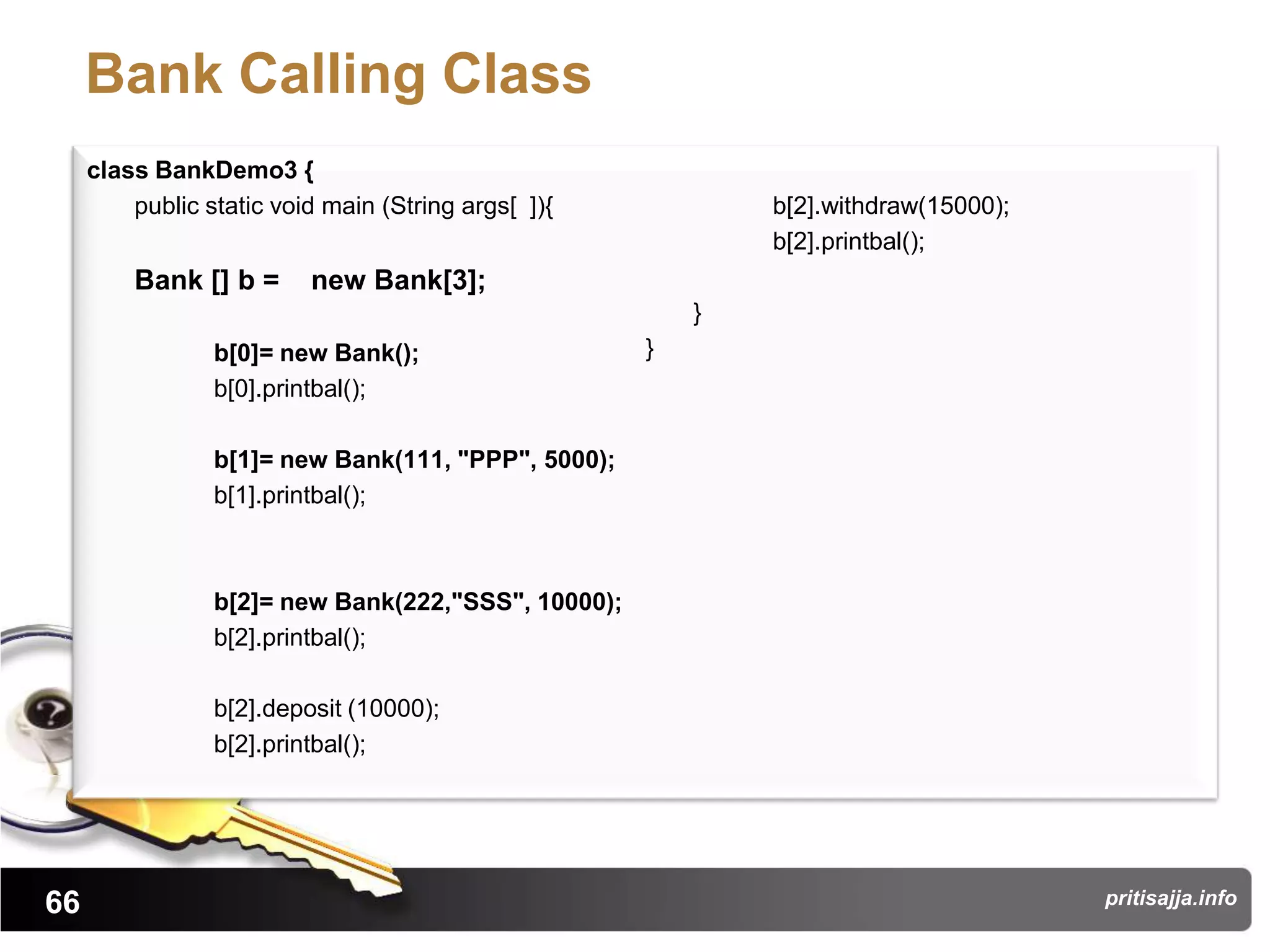 Bank Calling Class
     class BankDemo3 {
         public static void main (String args[ ]){           b[2].withdraw(15000);
                                                             b[2].printbal();
         Bank [] b =      new Bank[3];
                                                         }
                 b[0]= new Bank();                   }
                 b[0].printbal();

                 b[1]= new Bank(111, "PPP", 5000);
                 b[1].printbal();



                 b[2]= new Bank(222,"SSS", 10000);
                 b[2].printbal();

                 b[2].deposit (10000);
                 b[2].printbal();




66                                                                                   pritisajja.info
 