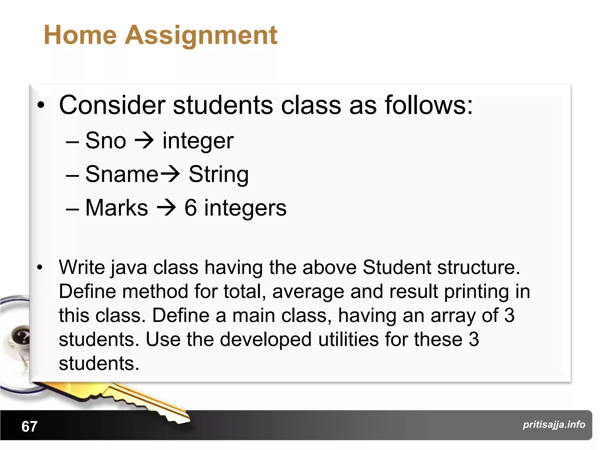 Home Assignment

 • Consider students class as follows:
      – Sno  integer
      – Sname String
      – Marks  6 integers

 • Write java class having the above Student structure.
   Define method for total, average and result printing in
   this class. Define a main class, having an array of 3
   students. Use the developed utilities for these 3
   students.


67                                                       pritisajja.info
 
