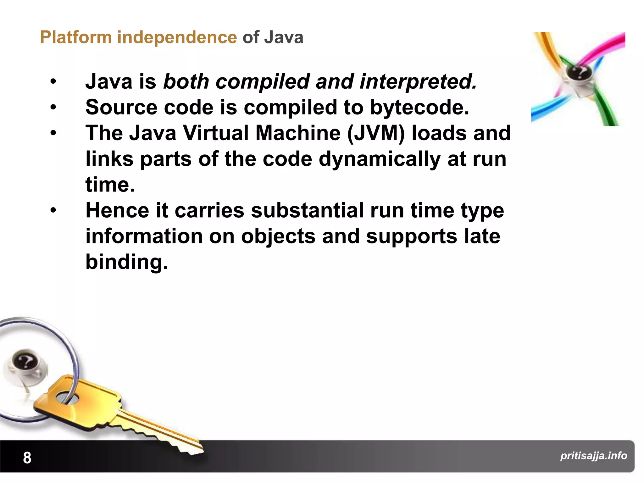 Platform independence of Java

     •   Java is both compiled and interpreted.
     •   Source code is compiled to bytecode.
     •   The Java Virtual Machine (JVM) loads and
         links parts of the code dynamically at run
         time.
     •   Hence it carries substantial run time type
         information on objects and supports late
         binding.




8                                                     pritisajja.info
 