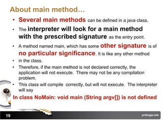 About main method…
     • Several main methods can be defined in a java class.
     • The interpreter will look for a main method
       with the prescribed signature as the entry point.
     • A method named main, which has some other signature is of
       no particular significance. It is like any other method
     • in the class.
     • Therefore, if the main method is not declared correctly, the
       application will not execute. There may not be any compilation
       problem.
     • This class will compile correctly, but will not execute. The interpreter
       will say
     In class NoMain: void main (String argv[]) is not defined


19                                                                     pritisajja.info
 