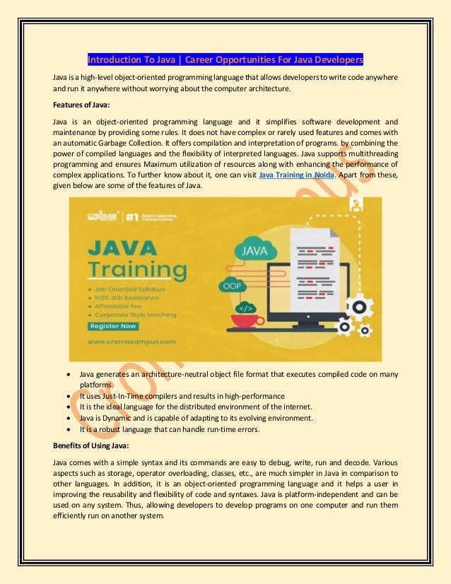 Introduction To Java | Career Opportunities For Java Developers
Java is a high-level object-oriented programming language that allows developers to write code anywhere
and run it anywhere without worrying about the computer architecture.
Features of Java:
Java is an object-oriented programming language and it simplifies software development and
maintenance by providing some rules. It does not have complex or rarely used features and comes with
an automatic Garbage Collection. It offers compilation and interpretation of programs. by combining the
power of compiled languages and the flexibility of interpreted languages. Java supports multithreading
programming and ensures Maximum utilization of resources along with enhancing the performance of
complex applications. To further know about it, one can visit Java Training in Noida. Apart from these,
given below are some of the features of Java.
• Java generates an architecture-neutral object file format that executes compiled code on many
platforms.
• It uses Just-In-Time compilers and results in high-performance
• It is the ideal language for the distributed environment of the internet.
• Java is Dynamic and is capable of adapting to its evolving environment.
• It is a robust language that can handle run-time errors.
Benefits of Using Java:
Java comes with a simple syntax and its commands are easy to debug, write, run and decode. Various
aspects such as storage, operator overloading, classes, etc., are much simpler in Java in comparison to
other languages. In addition, it is an object-oriented programming language and it helps a user in
improving the reusability and flexibility of code and syntaxes. Java is platform-independent and can be
used on any system. Thus, allowing developers to develop programs on one computer and run them
efficiently run on another system.
 