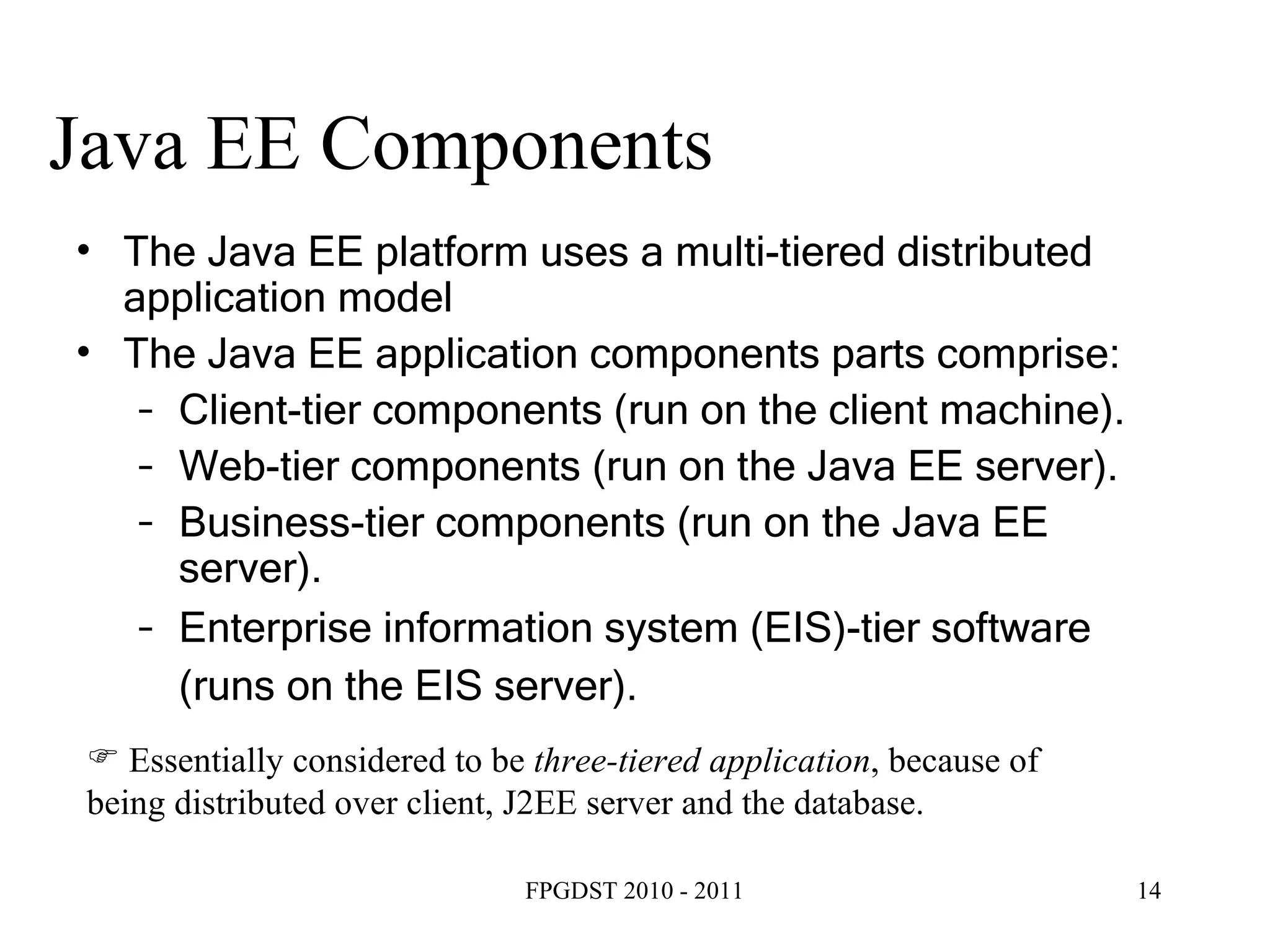 Java EE Components The Java EE platform uses a multi-tiered distributed application model The Java EE application components parts comprise: Client-tier components (run on the client machine).  Web-tier components (run on the Java EE server).  Business-tier components (run on the Java EE server).  Enterprise information system (EIS)-tier software (runs on the EIS server).   Essentially considered to be  three-tiered application , because of being distributed over client, J2EE server and the database. 