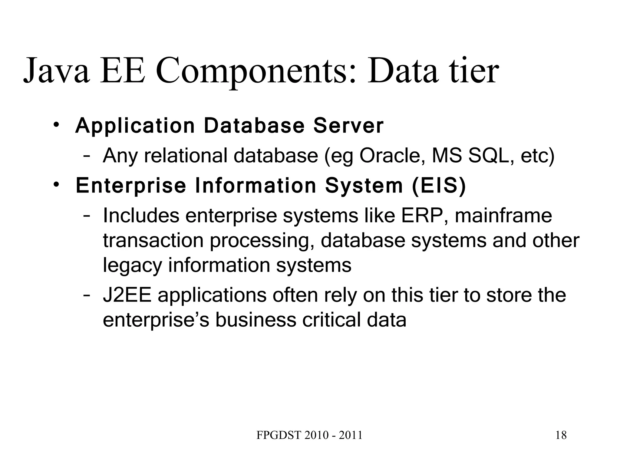 Java EE Components: Data tier Application Database Server Any relational database (eg Oracle, MS SQL, etc) ‏ Enterprise Information System (EIS) ‏ Includes enterprise systems like ERP, mainframe transaction processing, database systems and other legacy information systems J2EE applications often rely on this tier to store the enterprise’s business critical data 