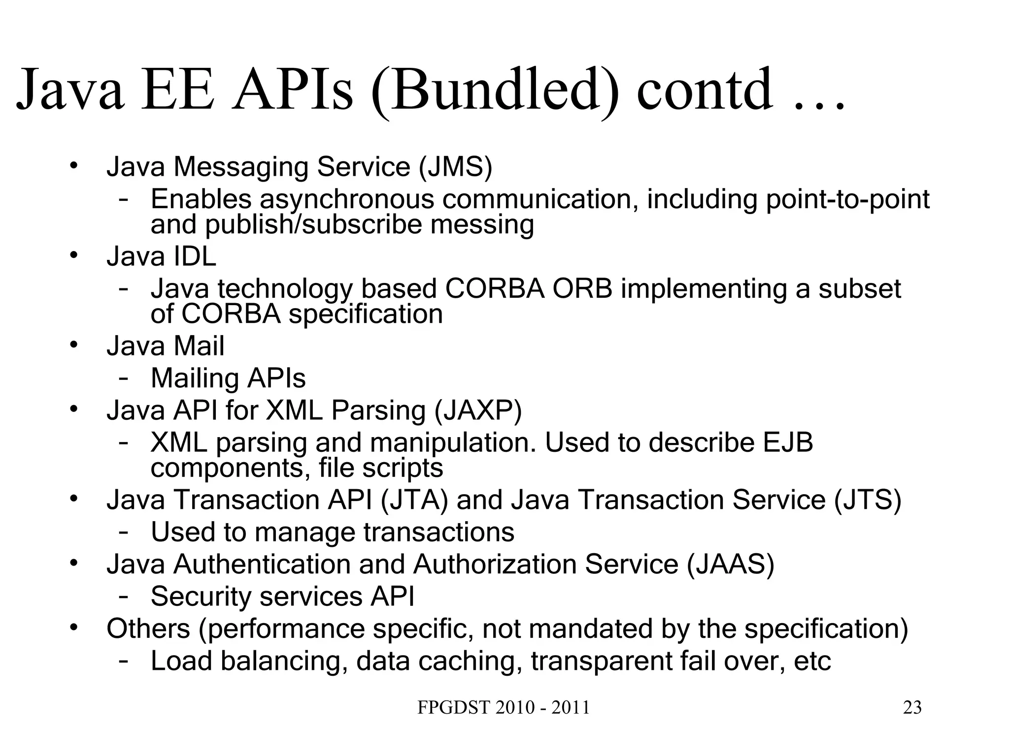 Java EE APIs (Bundled) contd … Java Messaging Service (JMS) ‏ Enables asynchronous communication, including point-to-point and publish/subscribe messing Java IDL Java technology based CORBA ORB implementing a subset of CORBA specification Java Mail Mailing APIs Java API for XML Parsing (JAXP) ‏ XML parsing and manipulation. Used to describe EJB components, file scripts Java Transaction API (JTA) and Java Transaction Service (JTS) ‏ Used to manage transactions Java Authentication and Authorization Service (JAAS) ‏ Security services API Others (performance specific, not mandated by the specification) ‏ Load balancing, data caching, transparent fail over, etc 