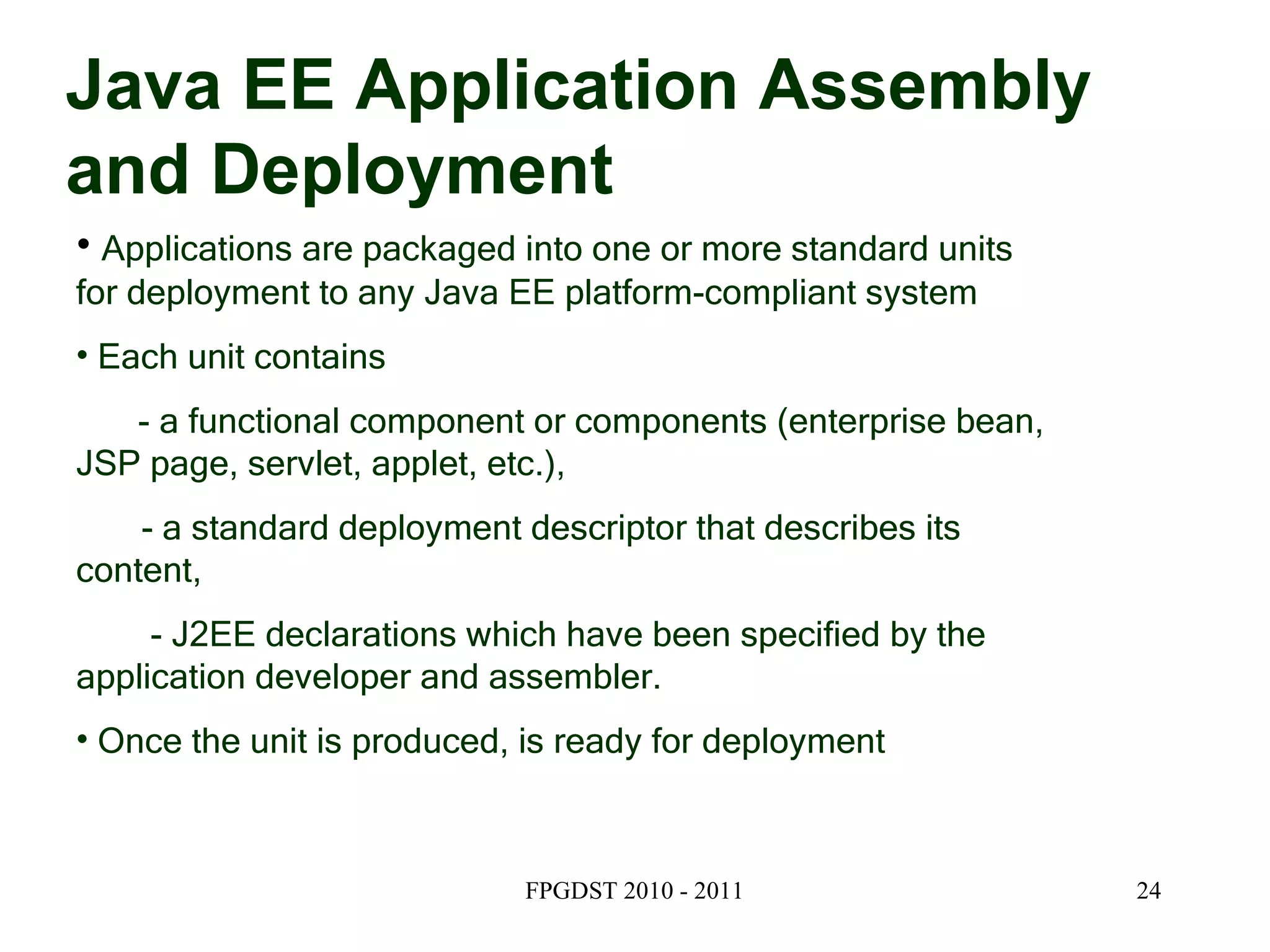 Java EE Application Assembly and Deployment Applications are packaged into one or more standard units for deployment to any Java EE platform-compliant system Each unit contains  - a functional component or components (enterprise bean, JSP page, servlet, applet, etc.), - a standard deployment descriptor that describes its content,  - J2EE declarations which have been specified by the application developer and assembler. Once the unit is produced, is ready for deployment 